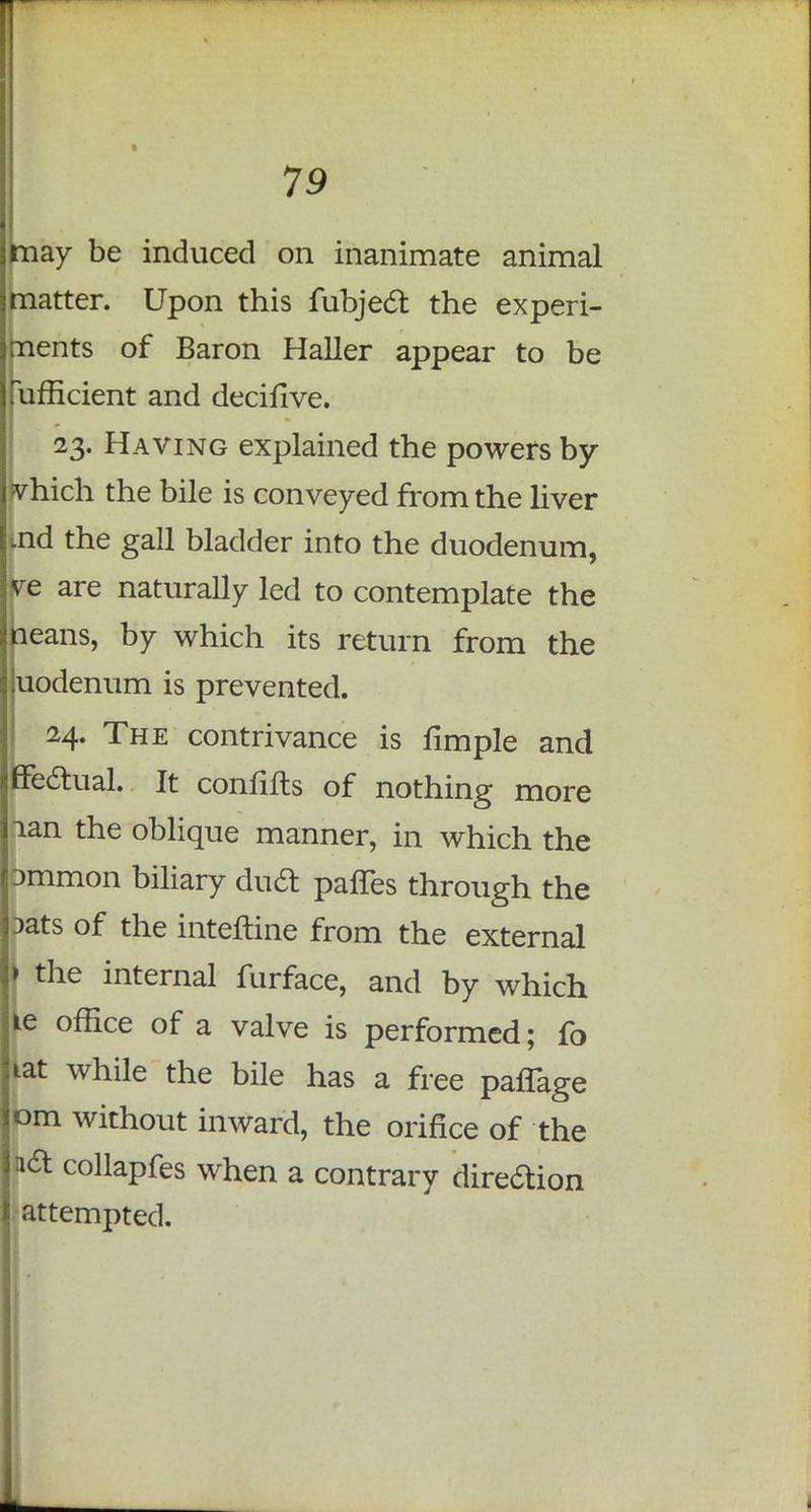 may be induced on inanimate animal matter. Upon this fubject the experi- ments of Baron Haller appear to be lufficient and decifive. 23. Having explained the powers by vhich the bile is conveyed from the liver nd the gall bladder into the duodenum, ye are naturally led to contemplate the leans, by which its return from the uodenum is prevented. 24. The contrivance is fimple and ffectual. It confifts of nothing more nan the oblique manner, in which the pmmon biliary duel palTes through the Dats of the interline from the external ) the internal furface, and by which ie office of a valve is performed; fo iat while the bile has a free pafTage om without inward, the orifice of the n& collapfes when a contrary direftion attempted.