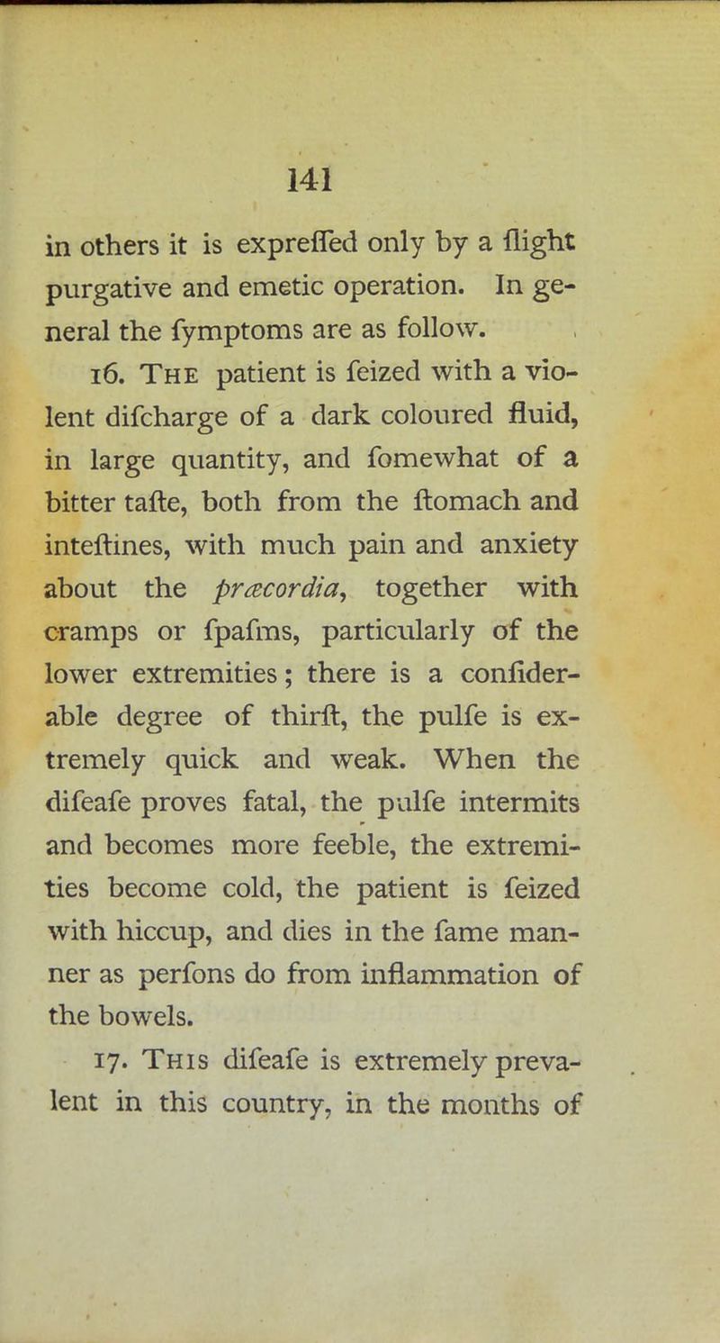 in others it is exprefTed only by a flight purgative and emetic operation. In ge- neral the fymptoms are as follow. 16. The patient is feized with a vio- lent difcharge of a dark coloured fluid, in large quantity, and fomewhat of a bitter tafte, both from the ftomach and interlines, with much pain and anxiety about the pracordia, together with cramps or fpafms, particularly of the lower extremities; there is a confider- able degree of thirft, the pulfe is ex- tremely quick and weak. When the difeafe proves fatal, the pulfe intermits and becomes more feeble, the extremi- ties become cold, the patient is feized with hiccup, and dies in the fame man- ner as perfons do from inflammation of the bowels. 17. This difeafe is extremely preva- lent in this country, in the months of