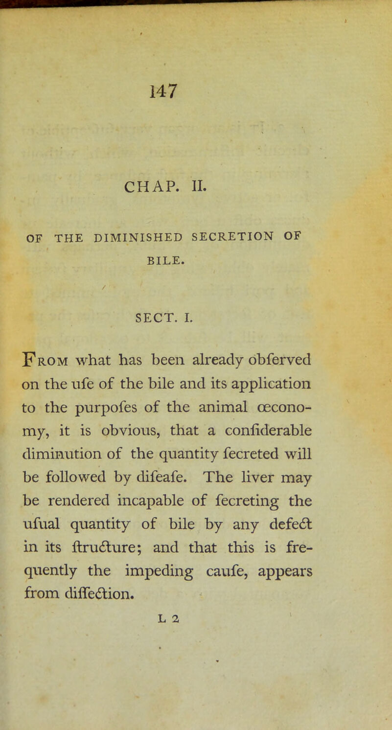 CHAP. II. OF THE DIMINISHED SECRETION OF BILE. SECT. I. From what has been already obferved on the ufe of the bile and its application to the purpofes of the animal cecono- my, it is obvious, that a considerable diminution of the quantity fecreted will be followed by difeafe. The liver may be rendered incapable of fecreting the ufual quantity of bile by any defect in its ftructure; and that this is fre- quently the impeding caufe, appears from diffection. L 2