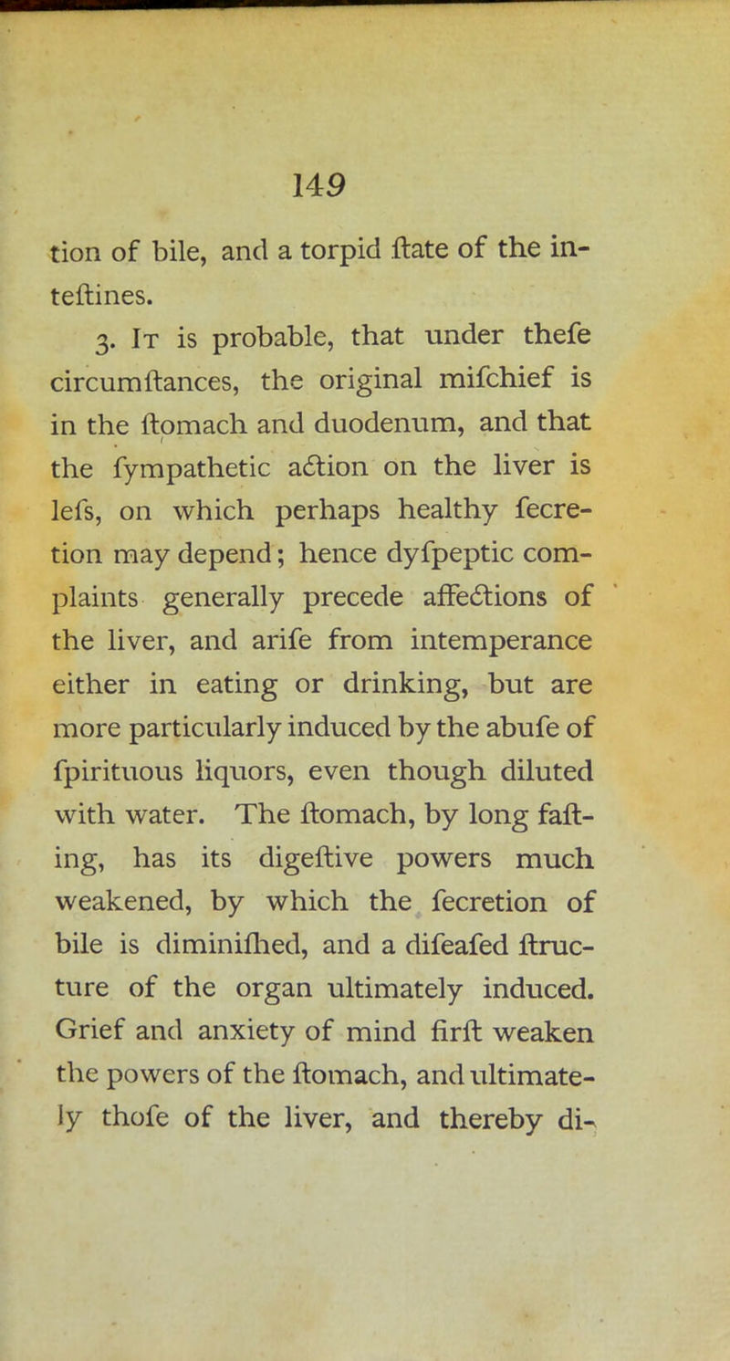 tion of bile, and a torpid ftate of the in- teftines. 3. It is probable, that under thefe circumfiances, the original mifchief is in the ftomach and duodenum, and that the fympathetic action on the liver is lefs, on which perhaps healthy fecre- tion may depend; hence dyfpeptic com- plaints generally precede affections of the liver, and arife from intemperance either in eating or drinking, but are more particularly induced by the abufe of fpirituous liquors, even though diluted with water. The ftomach, by long fall- ing, has its digeftive powers much weakened, by which the fecretion of bile is diminifhed, and a difeafed ftruc- ture of the organ ultimately induced. Grief and anxiety of mind firft weaken the powers of the ftomach, and ultimate- ly thofe of the liver, and thereby di^