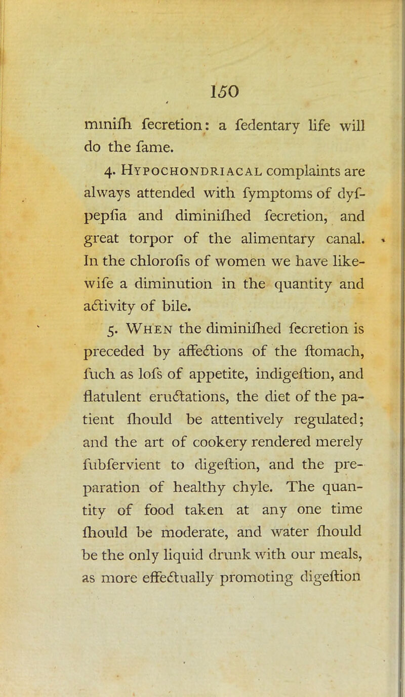 minifh fecretion: a fedentary life will do the fame. 4. Hypochondriacal complaints are always attended with fymptoms of dyf- pepfia and diminished fecretion, and great torpor of the alimentary canal. In the chlorofis of women we have like- wife a diminution in the quantity and activity of bile. 5. When the diminifhed fecretion is preceded by affections of the ftomach, fuch as lofs of appetite, indigeftion, and flatulent eructations, the diet of the pa- tient mould be attentively regulated; and the art of cookery rendered merely fubfervient to digeftion, and the pre- paration of healthy chyle. The quan- tity of food taken at any one time mould be moderate, and water mould be the only liquid drunk with our meals, as more effectually promoting digeftion