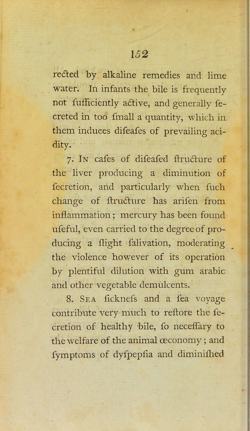reeled by alkaline remedies and lime water. In infants the bile is frequently not fufficiently active, and generally fe- creted in too fmall a quantity, which in them induces difeafes of prevailing aci- dity. 7. In cafes of difeafed ftructure of the liver producing a diminution of fecretion, and particularly when fuch change of ftructure has arifen from inflammation; mercury has been found ufeful, even carried to the degree of pro- ducing a flight falivation, moderating the violence however of its operation by plentiful dilution with gum arabic and other vegetable demulcents. 8. Sea ficknefs and a fea voyage contribute very much to reftore the fe- cretion of healthy bile, fo necefTary to the welfare of the animal ceconomy; and fymptoms of dyfpeplia and diminifhed