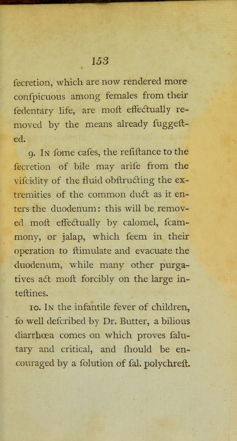 fecretion, which are now rendered more confpicuous among females from their fedentary life, are moft effectually re- moved by the means already fuggeft- ed. 9. In fome cafes, the refiftance to the fecretion of bile may arife from the vifcidity of the fluid obftructing the ex- tremities of the common duel: as it en- ters the duodenum: this will be remov- ed moft effectually by calomel, fcam- mony, or jalap, which feem in their operation to ftimulate and evacuate the duodenum, while many other purga- tives act moft forcibly on the large in- terlines. 10. In the infantile fever of children, fo well defcribed by Dr. Butter, a bilious diarrhoea comes on which proves falu- tary and critical, and mould be en- couraged by a folution of fal. polychreft.