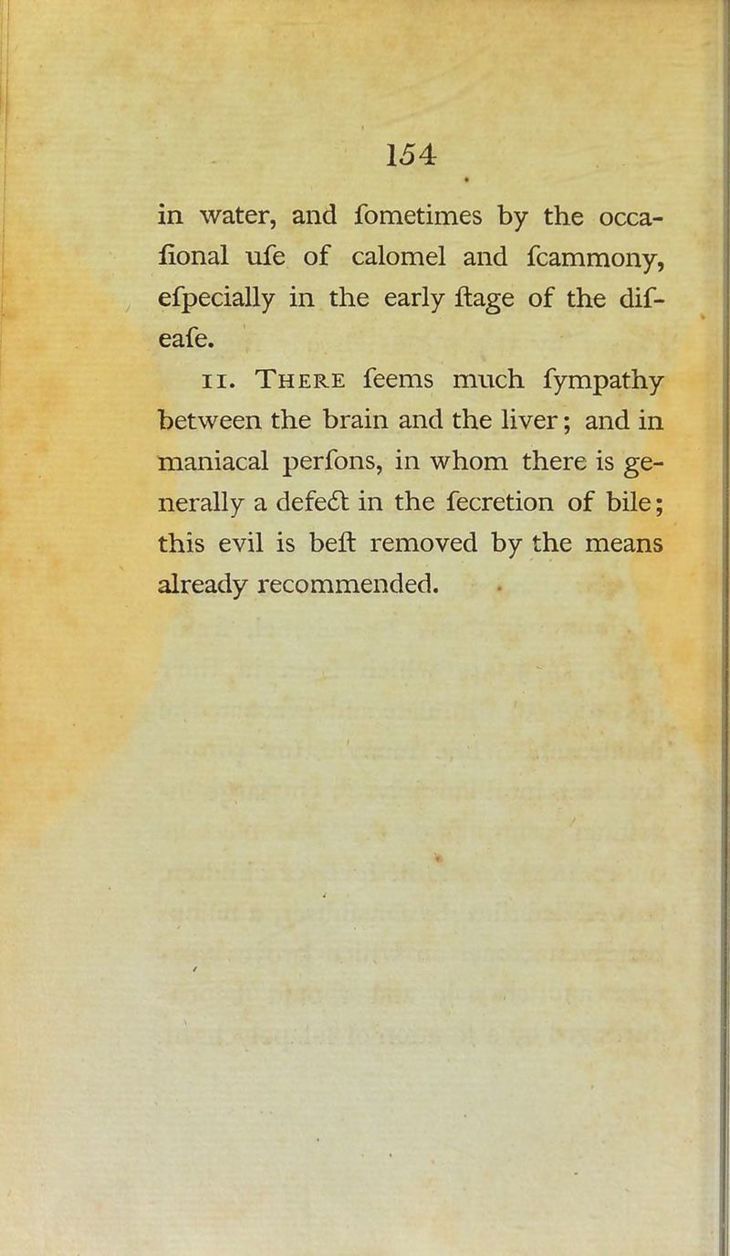 in water, and fometimes by the occa- fional ufe of calomel and fcammony, efpecially in the early ftage of the dif- eafe. ii. There feems much fympathy between the brain and the liver; and in maniacal perfons, in whom there is ge- nerally a defect in the fecretion of bile; this evil is belt removed by the means already recommended.
