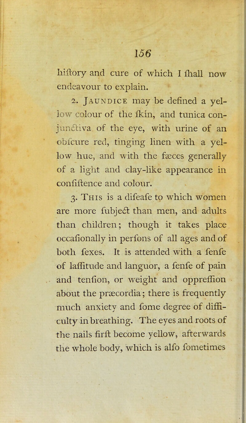 hiftory and cure of which I mall now endeavour to explain. 2. Jaundice may be defined a yel- low colour of the fkin, and tunica con- junctiva of the eye, with urine of an ■obfcure red, tinging linen with a yel- low hue, and with the faeces generally of a light and clay-like appearance in confiftence and colour. 3. This is a difeafe to which women are more fubje£t than men, and adults than children; though it takes place occaflonally in perfons of all ages and of both fexes. It is attended with a fenfe of laffitude and languor, a fenfe of pain and tenfion, or weight and oppreflion about the praecordia; there is frequently much anxiety and fome degree of diffi- culty in breathing. The eyes and roots of the nails firft become yellow, afterwards the whole body, which is alfo fometimes