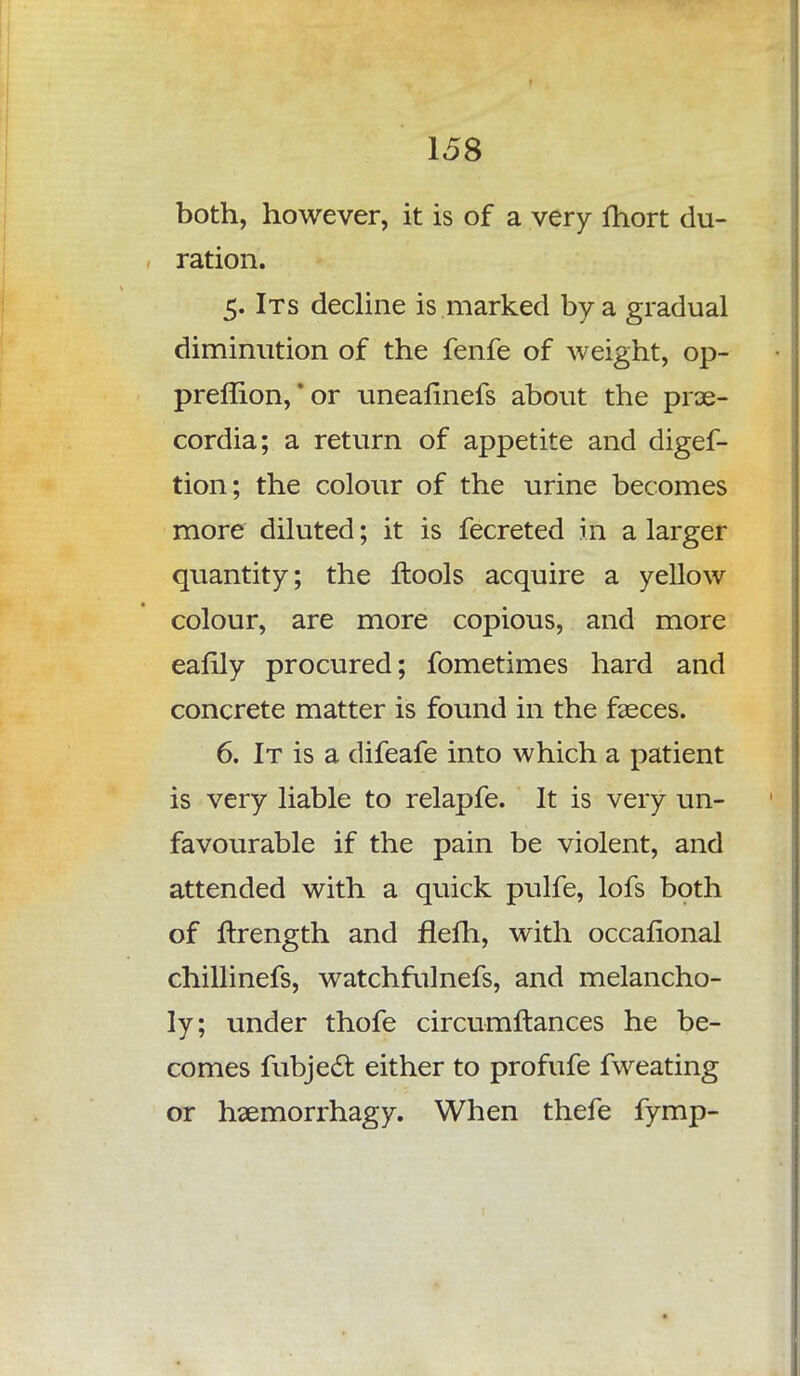 both, however, it is of a very Ihort du- ration. 5. Its decline is marked by a gradual diminution of the fenfe of weight, op- preflion, *or uneaflnefs about the prae- cordia; a return of appetite and digef- tion; the colour of the urine becomes more diluted; it is fecreted in a larger quantity; the ftools acquire a yellow colour, are more copious, and more eafily procured; fometimes hard and concrete matter is found in the faeces. 6. It is a difeafe into which a patient is very liable to relapfe. It is very un- favourable if the pain be violent, and attended with a quick pulfe, lofs both of Strength and flelh, with occasional chillinefs, watchfulnefs, and melancho- ly; under thofe circumftances he be- comes fubjeft either to profufe fweating or haemorrhagy. When thefe fymp-