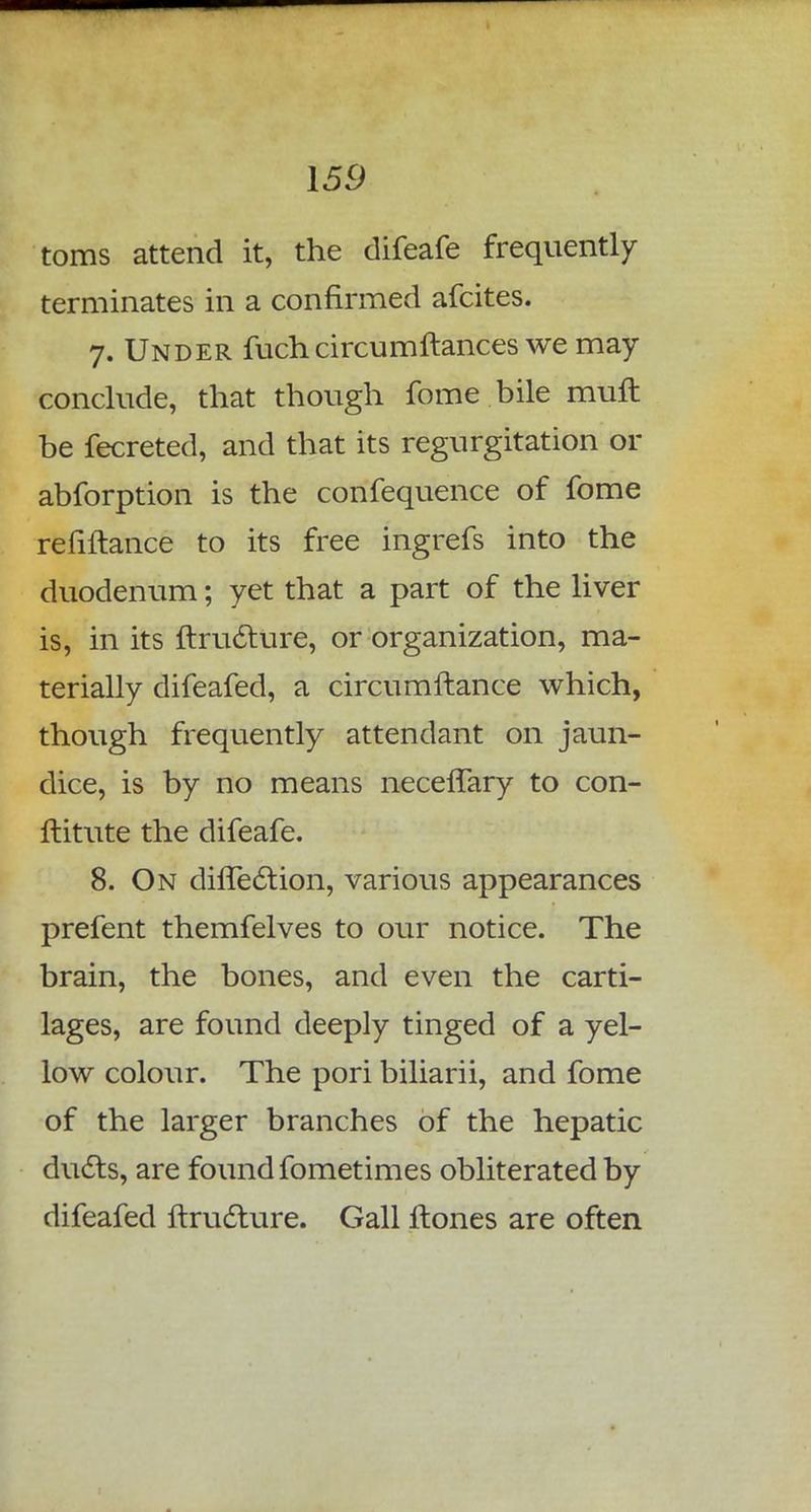 toms attend it, the difeafe frequently terminates in a confirmed afcites. 7. Under fuchcircum fiances we may conclude, that though fome bile muft be fecreted, and that its regurgitation or abforption is the confequence of fome refiftance to its free ingrefs into the duodenum; yet that a part of the liver is, in its ftructure, or organization, ma- terially difeafed, a circumftance which, though frequently attendant on jaun- dice, is by no means necefTary to con- ftitute the difeafe. 8. On diflection, various appearances prefent themfelves to our notice. The brain, the bones, and even the carti- lages, are found deeply tinged of a yel- low colour. The pori biliarii, and fome of the larger branches of the hepatic dudts, are found fometimes obliterated by difeafed ftructure. Gall ftones are often