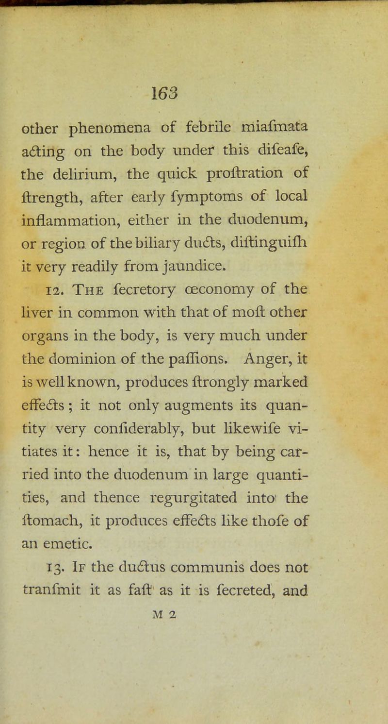 other phenomena of febrile miafmata acting on the body under this difeafe, the delirium, the quick prortration of ftrength, after early fymptoms of local inflammation, either in the duodenum, or region of the biliary ducts, diifinguifh it very readily from jaundice. 12. The fecretory oeconomy of the liver in common with that of moft other organs in the body, is very much under the dominion of the paffions. Anger, it is well known, produces ftrongly marked effects; it not only augments its quan- tity very considerably, but likewife vi- tiates it: hence it is, that by being car- ried into the duodenum in large quanti- ties, and thence regurgitated into the itomach, it produces effects like thofe of an emetic. 13. If the ductus communis does not tranfmit it as faff as it is fecreted, and M 2