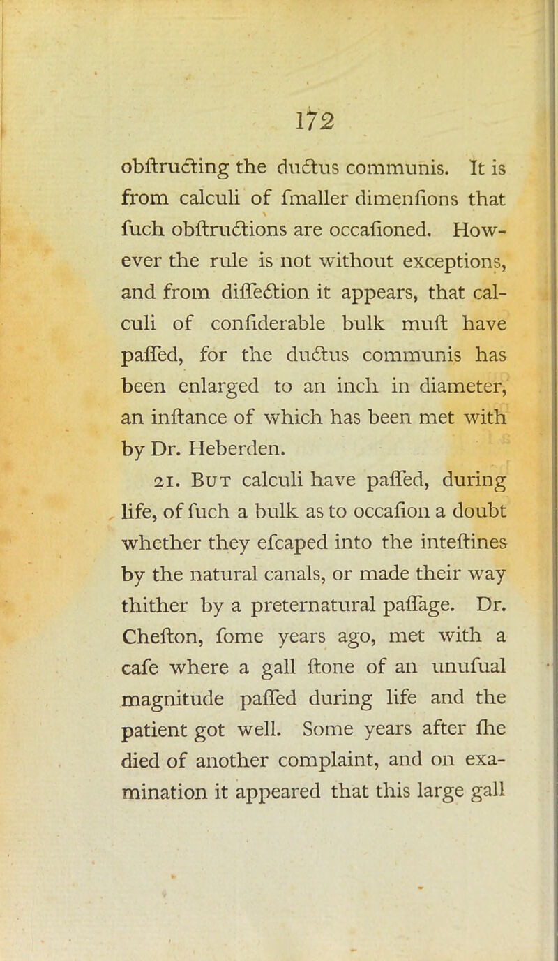 obftructing the ductus communis. It is from calculi of fmaller dimenfions that fuch obftruc~tions are occafioned. How- ever the rule is not without exceptions, and from diffection it appears, that cal- culi of confiderable bulk muft have pafTed, for the ductus communis has been enlarged to an inch in diameter, an inftance of which has been met with by Dr. Heberden. 21. But calculi have pafTed, during life, of fuch a bulk as to occalion a doubt whether they efcaped into the inteftines by the natural canals, or made their way thither by a preternatural pafTage. Dr. Chefton, fome years ago, met with a cafe where a gall ftone of an unufual magnitude pafTed during life and the patient got well. Some years after me died of another complaint, and on exa- mination it appeared that this large gall