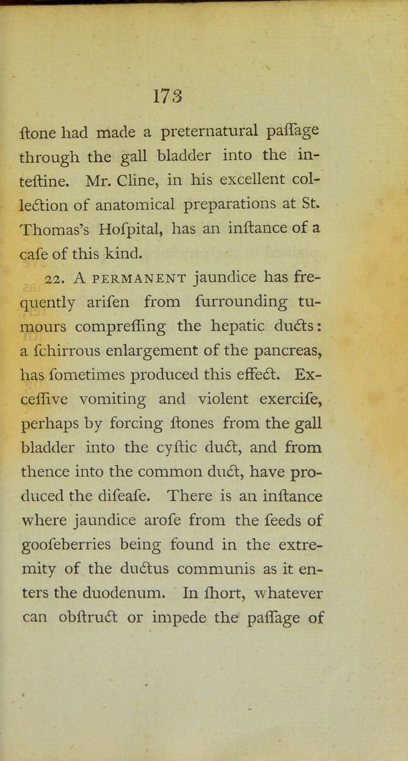17 3 ftone had made a preternatural paflage through the gall bladder into the in- terline. Mr. Cline, in his excellent col- lection of anatomical preparations at St. Thomas's Hofpital, has an inftance of a cafe of this kind. 22. A permanent jaundice has fre- quently arifen from furrounding tu- mours comprefling the hepatic ducts: a fchirrous enlargement of the pancreas, has fometimes produced this effect. Ex- ceflive vomiting and violent exercife, perhaps by forcing ftones from the gall bladder into the cyftic duct, and from thence into the common duct, have pro- duced the difeafe. There is an inftance where jaundice arofe from the feeds of goofeberries being found in the extre- mity of the ductus communis as it en- ters the duodenum. In fhort, whatever can obftruct or impede the pafTage of