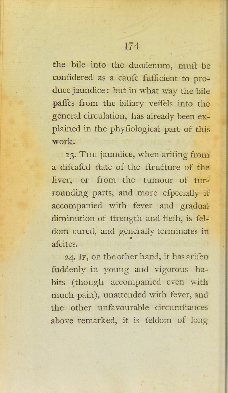 the bile into the duodenum, muft be confidered as a caufe fufficient to pro- duce jaundice: but in what way the bile paffes from the biliary veffels into the general circulation, has already been ex- plained in the phyriological part of this work. 23. The jaundice, when ariling from a difeafed ftate of the ftructure of the liver, or from the tumour of fur- rounding parts, and more efpecially if accompanied with fever and gradual diminution of ftrength and flefh, is fel- dom cured, and generally terminates in afcites. 24. If, on the other hand, it hasarifen fuddenly in young and vigorous ha- bits (though accompanied even with much pain), unattended with fever, and the other unfavourable circumftances above remarked, it is feldom of long