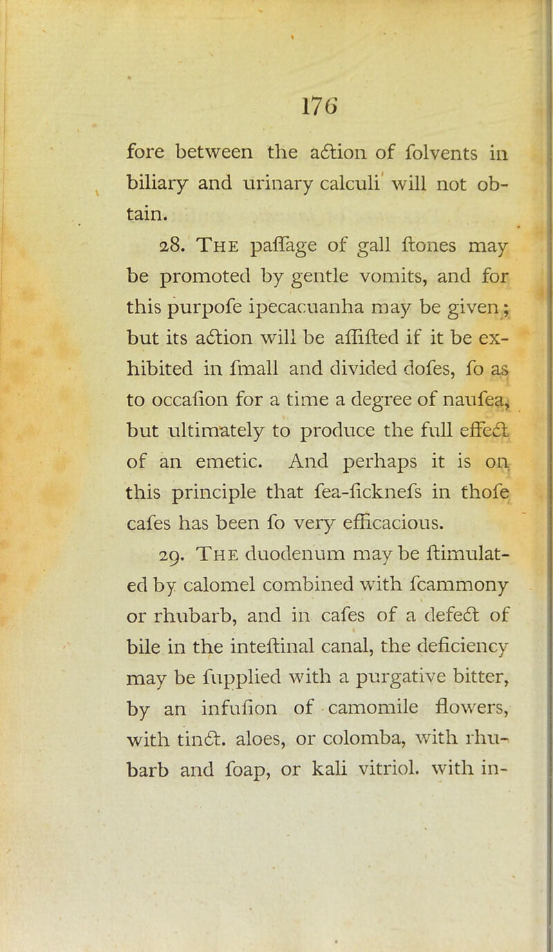 fore between the action of folvents in biliary and urinary calculi will not ob- tain. 28. The pafTage of gall ftones may be promoted by gentle vomits, and for this purpofe ipecacuanha may be given; but its action will be affifted if it be ex- hibited in fmall and divided dofes, fo as to occafion for a time a degree of naufea, but ultimately to produce the full effect of an emetic. And perhaps it is on this principle that fea-licknefs in thofe cafes has been fo very efficacious. 29. The duodenum maybe ftimulat- ed by calomel combined with fcammony or rhubarb, and in cafes of a defect of bile in the inteftinal canal, the deficiency may be fupplied with a purgative bitter, by an infufion of camomile flowers, with tinct. aloes, or colomba, with rhu- barb and foap, or kali vitriol, with in-