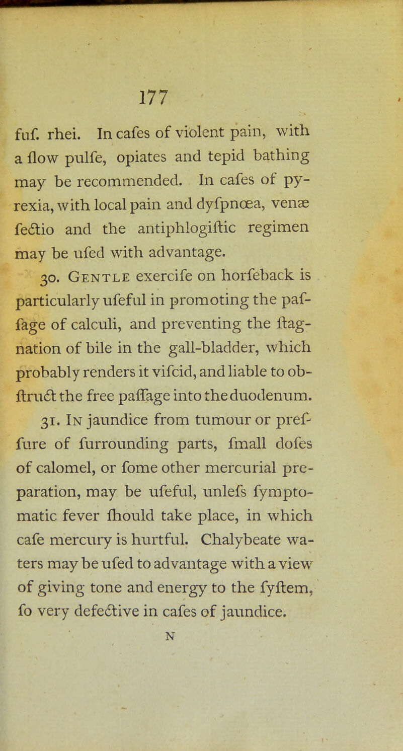 fuf. rhei. In cafes of violent pain, with a flow pulfe, opiates and tepid bathing may be recommended. In cafes of py- rexia, with local pain and dyfpncea, venae fe&io and the antiphlogiftic regimen may be ufed with advantage. 30. Gentle exercife on horfeback is particularly ufeful in promoting the paf- fage of calculi, and preventing the flag- nation of bile in the gall-bladder, which probably renders it vifcid, and liable to ob- ftruci. the free paflage into the duodenum. 31. In jaundice from tumour or pref- fure of furrounding parts, fmall dofes of calomel, or fome other mercurial pre- paration, may be ufeful, unlefs fympto- matic fever fliould take place, in which cafe mercury is hurtful. Chalybeate wa- ters may be ufed to advantage with a view of giving tone and energy to the fyftem, fo very defective in cafes of jaundice. N