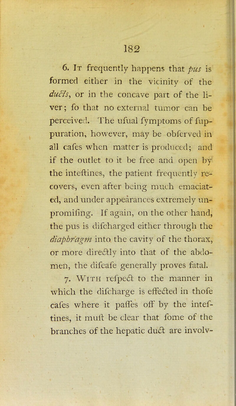 6. It frequently happens that pus is formed either in the vicinity of the duffs, or in the concave part of the li- ver ; fo that no external tumor can be perceived. The ufual fymptoms of fup- puration, however, may be obferved in all cafes when matter is produced; and if the outlet to it be free and open by the inteftines, the patient frequently re- covers, even after being much emaciat- ed, and under appearances extremely im- promifing. If again, on the other hand, the pus is difcharged either through the diaphragm into the cavity of the thorax, or more directly into that of the abdo- men, the difeafe generally proves fatal. 7. With refpecr. to the manner in which the difcharge is effected in thofe cafes where it paries off by the intef- tines, it mull: be clear that fome of the branches of the hepatic duct are involv-