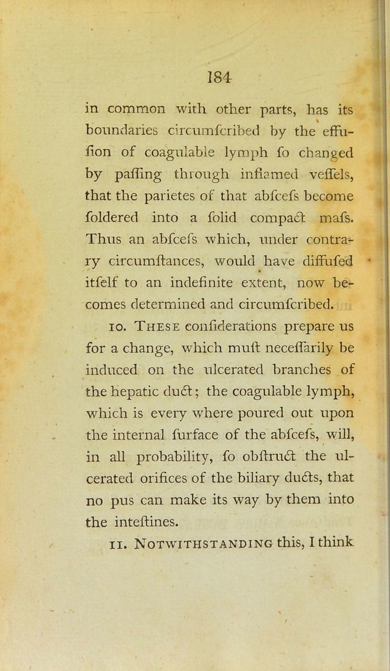 in common with other parts, has its boundaries circumfcribed by the effu- fion of coagulable lymph fo changed by paffing through infi?med veffels, that the parietes of that abfcefs become foldered into a folid compact mafs. Thus an abfcefs which, under contra- ry circumftances, would have diffufed itfelf to an indefinite extent, now be- comes determined and circumfcribed. 10. These conliderations prepare us for a change, which mult neceffarily be induced on the ulcerated branches of the hepatic duct; the coagulable lymph, which is every where poured out upon the internal furface of the abfcefs, will, in all probability, fo obftruct the ul- cerated orifices of the biliary ducts, that no pus can make its way by them into the inteftines. 11. Notwithstanding this, I think
