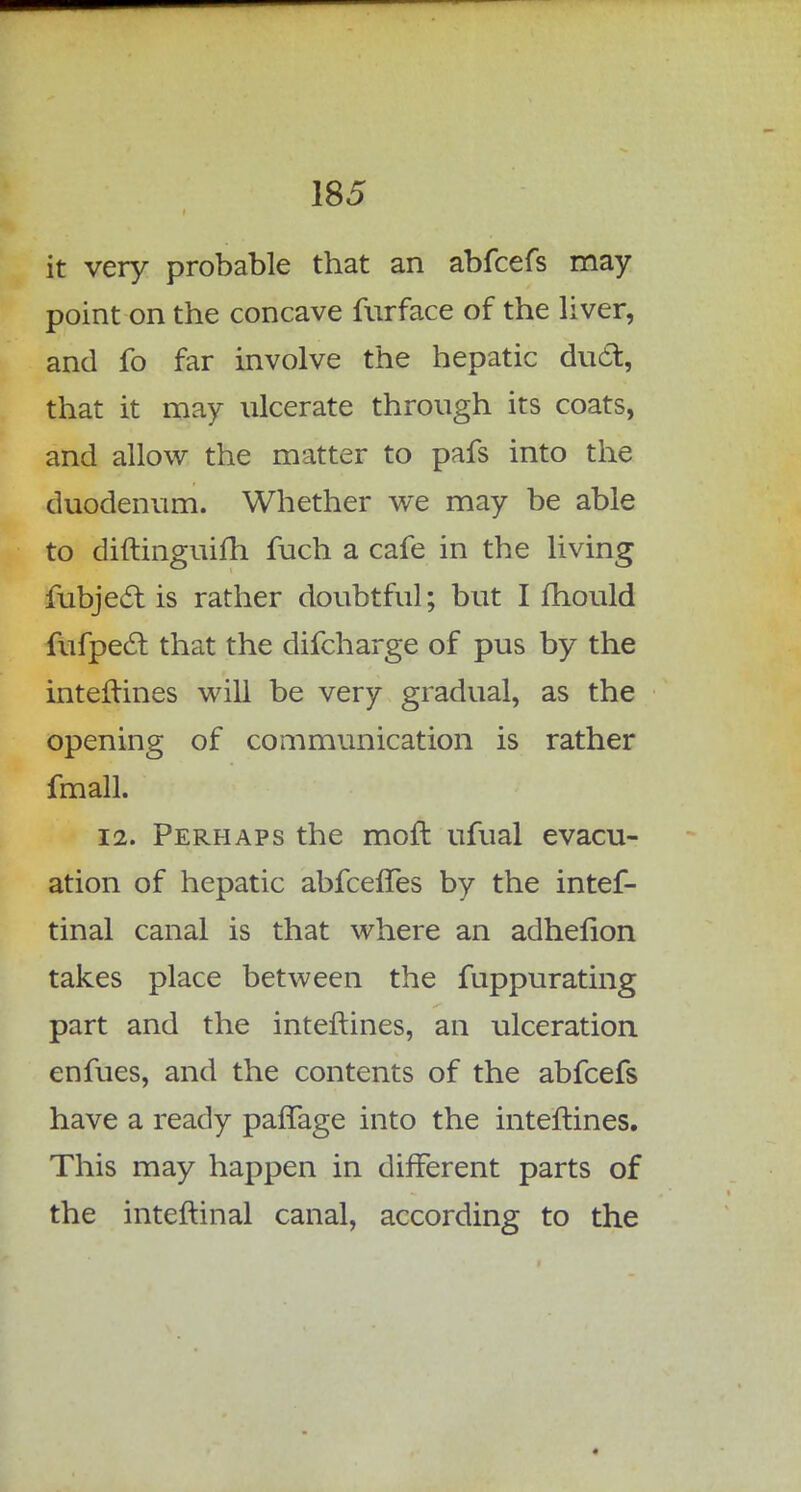 it very probable that an abfcefs may point on the concave furface of the liver, and fo far involve the hepatic duel:, that it may ulcerate through its coats, and allow the matter to pafs into the duodenum. Whether we may be able to diftinguifh fuch a cafe in the living fubjeel: is rather doubtful; but I mould fufpect that the difcharge of pus by the interlines will be very gradual, as the opening of communication is rather fmall. 12. Perhaps the mofl ufual evacu- ation of hepatic abfeeffes by the intef- tinal canal is that where an adhefion takes place between the fuppurating part and the interlines, an ulceration enfues, and the contents of the abfcefs have a ready pafTage into the interlines. This may happen in different parts of the inteftinal canal, according to the
