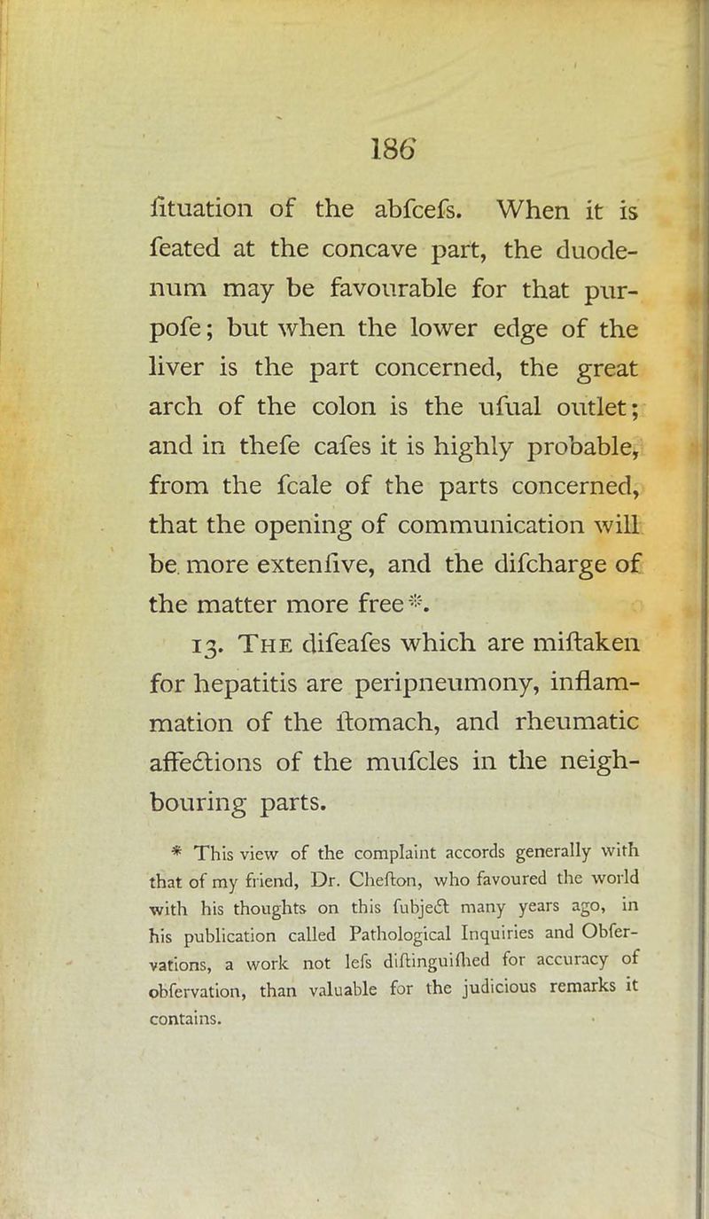 lituation of the abfcefs. When it is feated at the concave part, the duode- num may be favourable for that pur- pofe; but when the lower edge of the liver is the part concerned, the great arch of the colon is the ufual outlet; and in thefe cafes it is highly probable, from the fcale of the parts concerned, that the opening of communication will be. more exteniive, and the difcharge of the matter more free *. 13. The difeafes which are miftaken for hepatitis are peripneumony, inflam- mation of the itomach, and rheumatic affections of the mufcles in the neigh- bouring parts. * This view of the complaint accords generally with that of my friend, Dr. Chefton, who favoured the world with his thoughts on this fubjeft many years ago, in his publication called Pathological Inquiries and Obfer- vations, a work not lefs diftinguifhed for accuracy of obfervation, than valuable for the judicious remarks it contains.