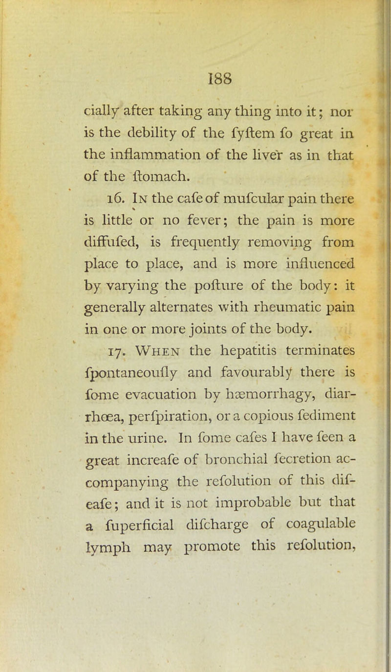 daily after taking any thing into it; nor is the debility of the fyftem fo great in the inflammation of the liver as in that of the flomach. 16. In the cafe of mufcular pain there is little or no fever; the pain is more diffufed, is frequently removing from place to place, and is more influenced by varying the pofture of the body: it generally alternates with rheumatic pain in one or more joints of the body. 17. When the hepatitis terminates fpontaneoufly and favourably there is fome evacuation by haemorrhagy, diar- rhoea, perfpiration, or a copious fediment in the urine. In fome cafes I have feen a great increafe of bronchial fecretion ac- companying the refolution of this dif- eafe; and it is not improbable but that a fuperficial difcharge of coagulable lymph may promote this refolution,