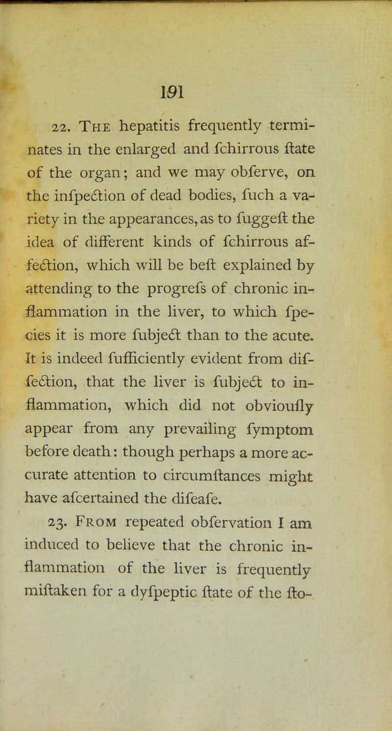 101 22. The hepatitis frequently termi- nates in the enlarged and fchirrous ftate of the organ; and we may obferve, on the infpection of dead bodies, fuch a va- riety in the appearances, as to fuggeft the idea of different kinds of fchirrous af- fection, which will be belt explained by attending to the progrefs of chronic in- flammation in the liver, to which fpe- cies it is more fubject than to the acute. It is indeed fufficiently evident from dif- fection, that the liver is fubject to in- flammation, which did not obvioufly appear from any prevailing fymptom before death: though perhaps a more ac- curate attention to circumftances might have afcertained the difeafe. 23. From repeated obfervation I am induced to believe that the chronic in- flammation of the liver is frequently miftaken for a dyfpeptic ftate of the fto-
