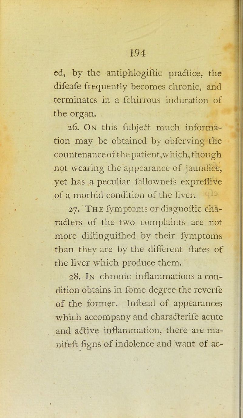 ed, by the antiphlogiftic practice, the difeafe frequently becomes chronic, and terminates in a fchirrous induration of the organ. 26. On this fubjec~t much informa- tion may be obtained by obferving the countenance of the patient,which, though not wearing the appearance of jaundice, yet has a peculiar fallownefs expreffive of a morbid condition of the liver. 27. The fymptoms or diagnoftic cha- racters of the two complaints are not more diftinguiflied by their fymptoms than thev are bv the different ftates of the liver which produce them. 28. In chronic inflammations a con- dition obtains in fome degree the reverfe of the former. Inftead of appearances which accompany and characterife acute and active inflammation, there are ma- nifeft figns of indolence and want of ac-