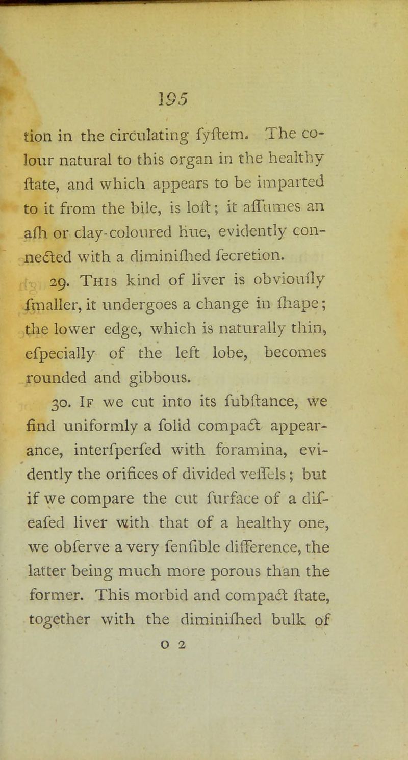 \95 tion in the circulating fyftem. The co- lour natural to this organ in the healthy flate, and which appears to be imparted to it from the bile, is loft; it affiimes an afh or clay-coloured hue, evidently con- nected with a diminished fecretion. 29. This kind of liver is obviouily fmaller, it undergoes a change in fhape; the lower edge, which is naturally thin, efpecially of the left lobe, becomes rounded and gibbous. 30. If we cut into its fubftance, we find uniformly a folid compact appear- ance, interfperfed with foramina, evi- dently the orifices of divided veffels; but if we compare the cut furface of a dif- eafed liver with that of a healthy one, we obferve a very fenfible difference, the latter being much more porous than the former. This morbid and compact Hate, together with the diminifhed bulk of o 2