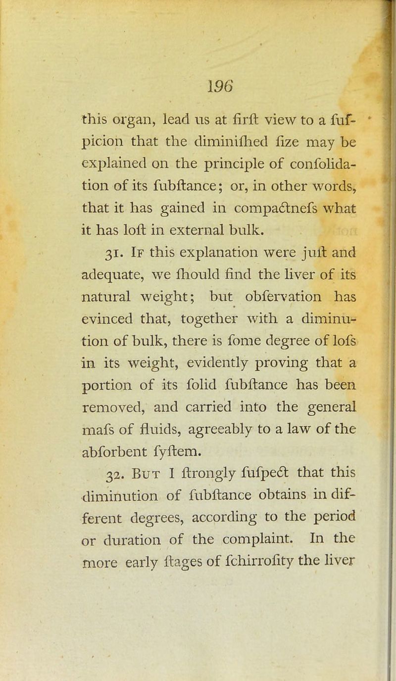 this organ, lead us at firft view to a fuf- ' pirion that the diminifhed fize may be explained on the principle of confolida- tion of its fubftance; or, in other words, that it has gained in compac~lnefs what it has loft in external bulk. 31. If this explanation were juft and adequate, we fhould find the liver of its natural weight; but obfervation has evinced that, together with a diminu- tion of bulk, there is fome degree of lofs in its weight, evidently proving that a portion of its folid fubftance has been removed, and carried into the general mafs of fluids, agreeably to a law of the abforbent fyftem. 32. But I ftrongly fufpecl: that this diminution of fubftance obtains in dif- ferent degrees, according to the period or duration of the complaint. In the more early ftages of fchirrofity the liver