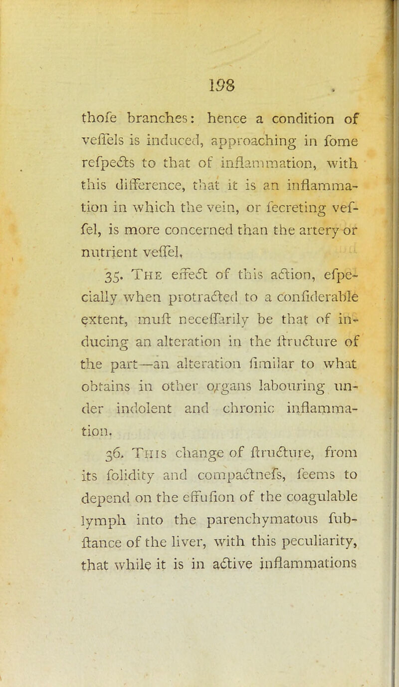 IDS thofe branches: hence a condition of veffels is induced, approaching in fome refpects to that of inflammation, with this difference, that it is an inflamma- tion in which the vein, or fecreting vef- fel, is more concerned than the artery or nutrient vefTel, 35. The effect of this action, efpe- cially when protracted to a confiderable extent, mufl neceffarily be that of in- ducing: an alteration in the itructure of the part—an alteration iimilar to what obtains in other organs labouring un- der indolent and chronic inflamma- tion. 36. This change of ftructure, from its folidity and compactnefs, feems to depend on the efrufion of the coagulable lymph into the parenchymatous fub- ftance of the liver, with this peculiarity, that while it is in active inflammations