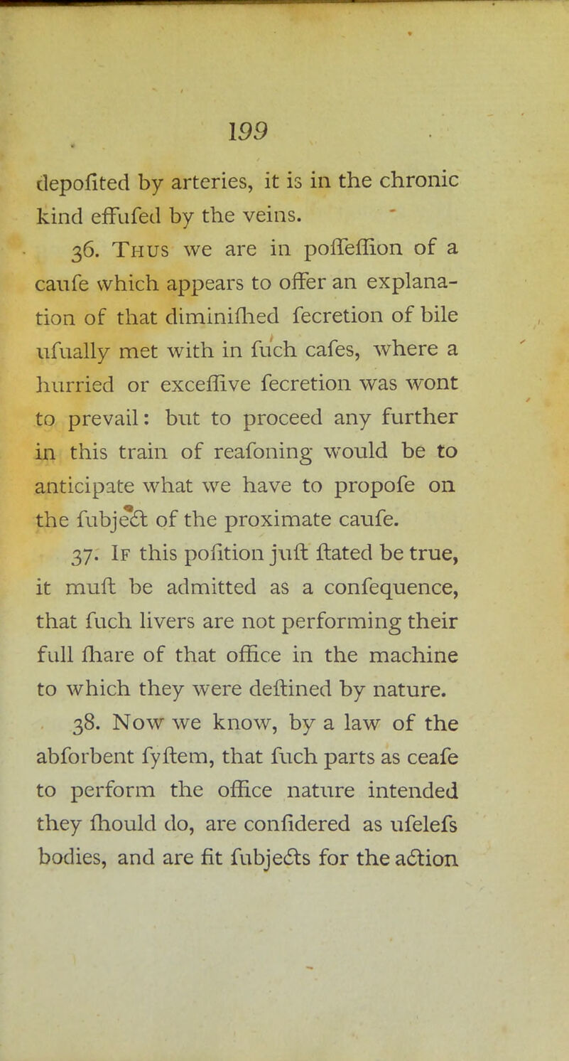 depofited by arteries, it is in the chronic kind effufed by the veins. 36. Thus we are in poffeffion of a canfe which appears to offer an explana- tion of that diminifhed fecretion of bile ufually met with in fuch cafes, where a hurried or exceflive fecretion was wont to prevail: but to proceed any further in this train of reafoning would be to anticipate what we have to propofe on the fubject of the proximate caufe. 37. If this pofition juft ftated be true, it rnufl be admitted as a confequence, that fuch livers are not performing their full mare of that office in the machine to which they were deftined by nature. 38. Now we know, by a law of the abforbent fyftem, that fuch parts as ceafe to perform the office nature intended they fhould do, are confidered as ufelefs bodies, and are fit fubjects for the action
