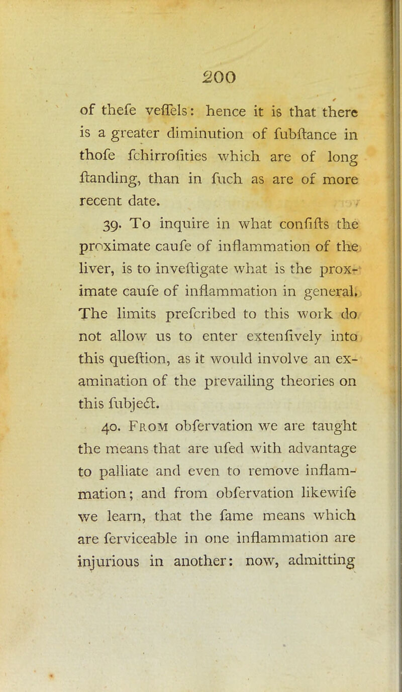 of thefe vefTels: hence it is that there is a greater diminution of fubftance in thofe fchirrofities which are of long Handing, than in fuch as are of more recent date. 39. To inquire in what confifts the proximate caufe of inflammation of the liver, is to invefiigate what is the prox- imate caufe of inflammation in general. The limits prefcribed to this work do not allow us to enter extenfively into this queltion, as it would involve an ex- amination of the prevailing theories on this fubject. 40. From obfervation we are taught the means that are ufed with advantage to palliate and even to remove inflam- mation; and from obfervation likewife we learn, that the fame means which are ferviceable in one inflammation are injurious in another: now, admitting