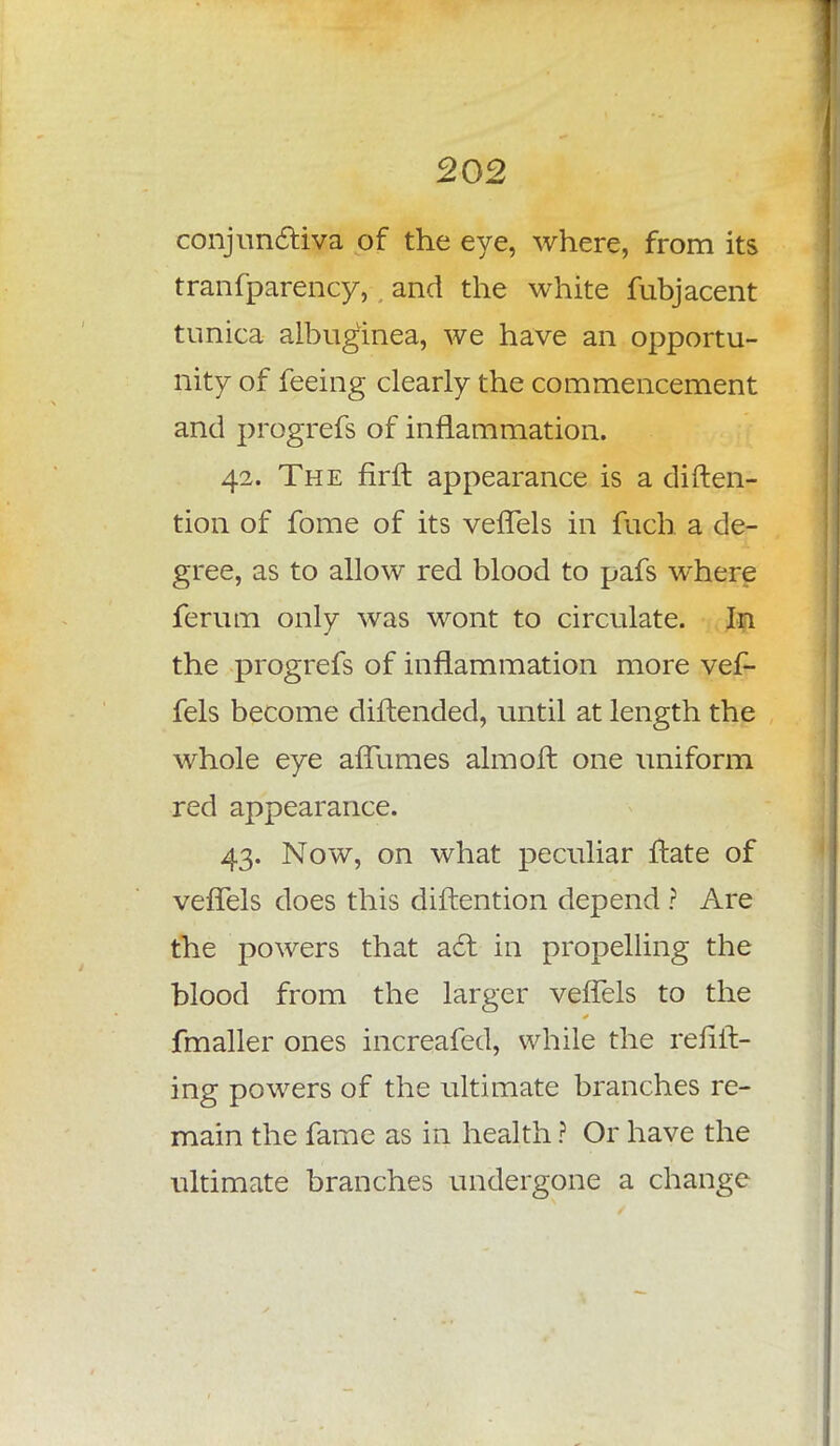conjunctiva of the eye, where, from its transparency, and the white fubjacent tunica albuginea, we have an opportu- nity of feeing clearly the commencement and progrefs of inflammation. 42. The firft. appearance is a disten- tion of fome of its vefTels in fuch a de- gree, as to allow red blood to pafs where ferum only was wont to circulate. In the progrefs of inflammation more vef- fels become diftended, until at length the whole eye affumes aim oft one uniform red appearance. 43. Now, on what peculiar ftate of vefTels does this diftention depend ? Are the powers that act in propelling the blood from the larger vefTels to the fmaller ones increafed, while the refill- ing powers of the ultimate branches re- main the fame as in health ? Or have the ultimate branches undergone a change