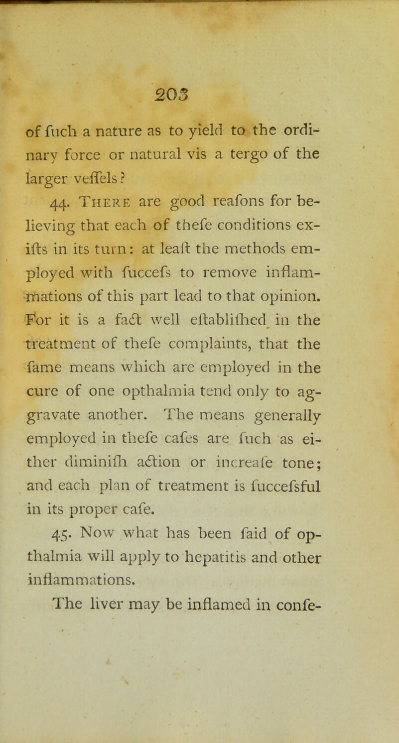 of fuch a nature as to yield to the ordi- nary force or natural vis a tergo of the larger veffels? 44. There are good reafons for be- lieving that each of thefe conditions ex- ills in its turn: at lead the methods em- ployed with fuccefs to remove inflam- mations of this part lead to that opinion. For it is a fact well eftablifhed in the treatment of thefe complaints, that the fame means which are employed in the cure of one opthalmia tend only to ag- gravate another. The means generally employed in thefe cafes are fuch as ei- ther diminifh action or increafe tone; and each plan of treatment is fuccefsful in its proper cafe. 45. Now what has been faid of op- thalmia will apply to hepatitis and other inflammations. The liver may be inflamed in confe-