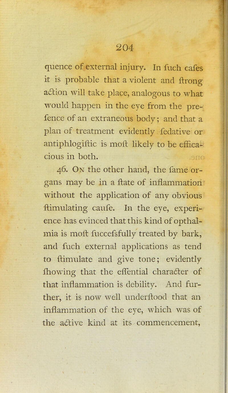 quence of external injury. In fuch cafes it is probable that a violent and ftrong action will take place, analogous to what would happen in the eye from the pre- fence of an extraneous body; and that a plan of treatment evidently fedative or antiphlogiftic is moft likely to be effica- cious in both. 46. On the other hand, the fame or- gans may be in a ftate of inflammation without the application of any obvious ftimulating caufe. In the eye, experi- ence has evinced that this kind of opthal- mia is moil fuccefsfully treated by bark, and fuch external applications as tend to ftimulate and give tone; evidently mowing that the effential character of that inflammation is debility. And fur- ther, it is now well underftood that an inflammation of the eye, which was of the active kind at its commencement,