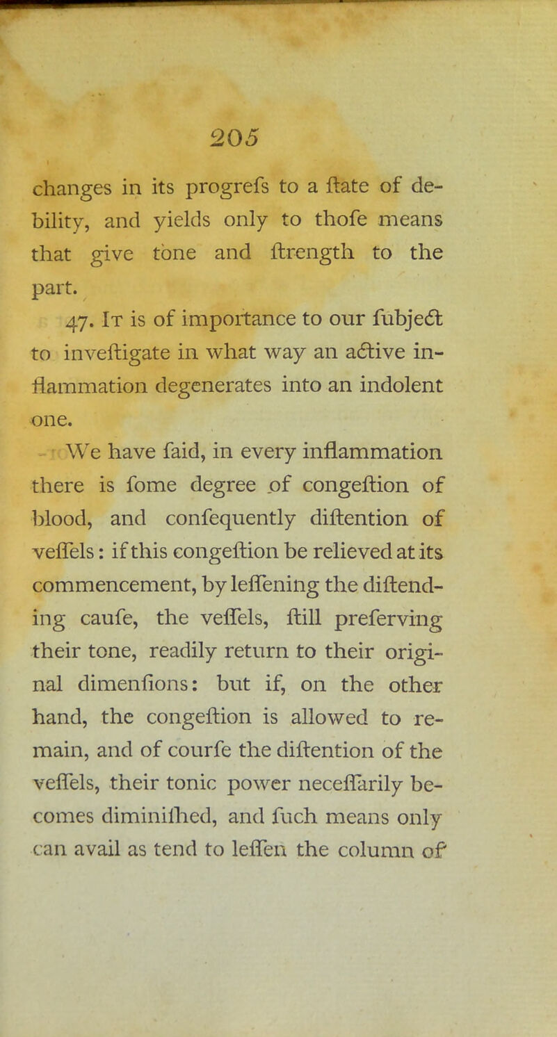 changes in its progrefs to a ftate of de- bility, and yields only to thofe means that give tone and ftrength to the part. 47. It is of importance to our fubjecl: to inveftigate in what way an active in- flammation degenerates into an indolent one. We have faid, in every inflammation there is fome degree of congeftion of blood, and confequently diftention of veffels: if this congeftion be relieved at its commencement, by leffening the diftend- ing caufe, the veffels, ftill preferving their tone, readily return to their origi- nal dimenfions: but if, on the other hand, the congeftion is allowed to re- main, and of courfe the diftention of the veffels, their tonic power neceffarily be- comes diminilhed, and fuch means only can avail as tend to leffen the column of