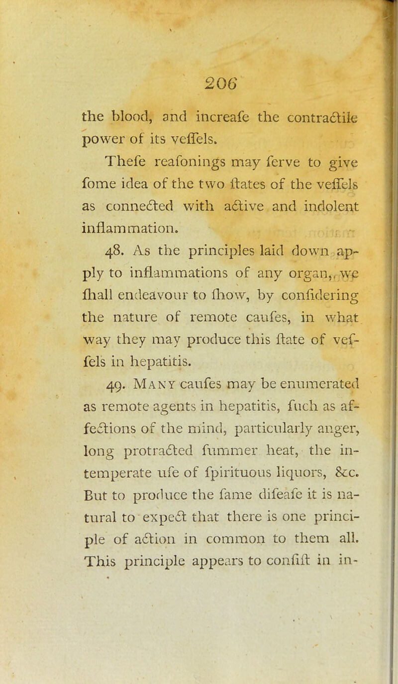 the blood, and increafe the contractile power of its veffels. Thefe reafonings may ferve to give fome idea of the two ltates of the veflcls as connected with active and indolent inflammation. 48. As the principles laid down ap- ply to inflammations of any organ,, we mail endeavour to mow, by confidering the nature of remote caufes, in what way they may produce this ftate of vef- fels in hepatitis. 49. Many caufes may be enumerated as remote agents in hepatitis, fuch as af- fections of the mind, particularly anger, long protracted fummer heat, the in- temperate ufe of fpirituous liquors, Sec. But to produce the fame difeafe it is na- tural to expect that there is one princi- ple of action in common to them all. This principle appears to confift in in-