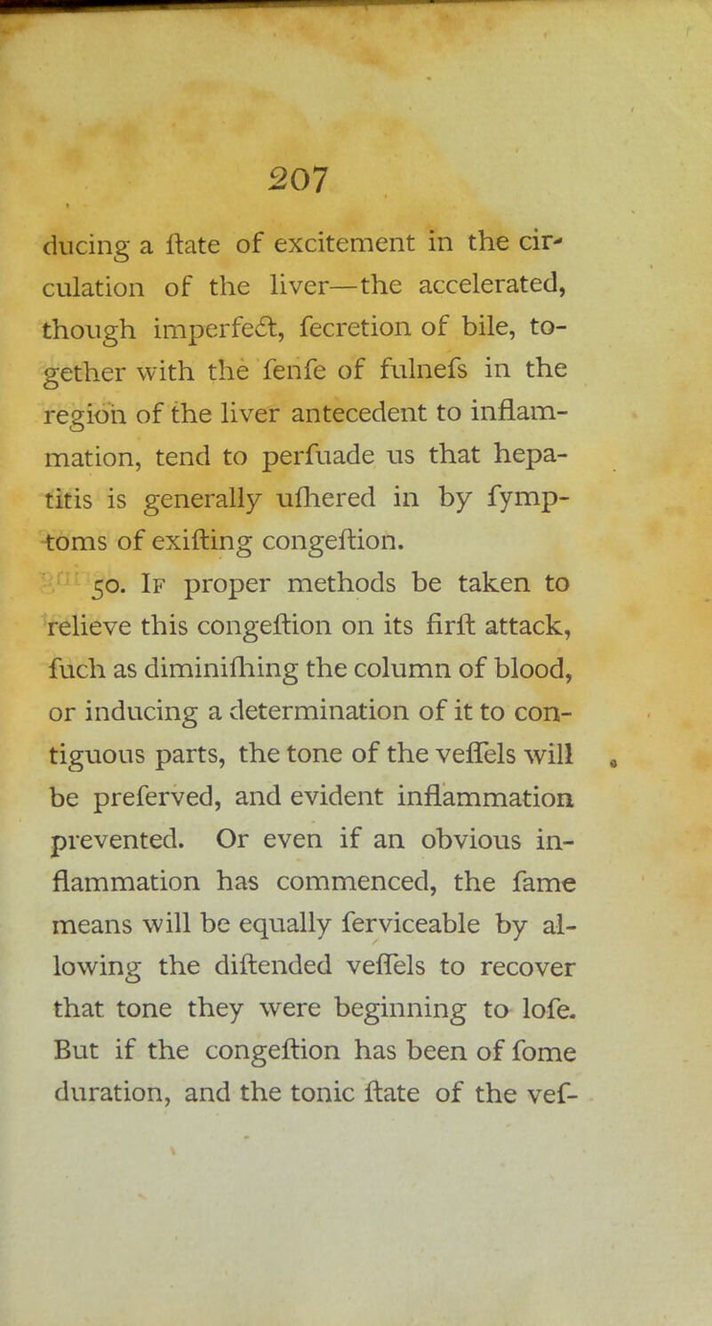 during a ftate of excitement in the cir- culation of the liver—the accelerated, though imperfect, fecretion of bile, to- gether with the fenfe of fulnefs in the region of the liver antecedent to inflam- mation, tend to perfuade us that hepa- titis is generally ufhered in by fymp- toms of exifting congeftion. 50. If proper methods be taken to relieve this congeftion on its firft attack, fuch as diminishing the column of blood, or inducing a determination of it to con- tiguous parts, the tone of the veffels will be preferved, and evident inflammation prevented. Or even if an obvious in- flammation has commenced, the fame means will be equally ferviceable by al- lowing the diftended veflels to recover that tone they were beginning to lofe. But if the congeftion has been of fome duration, and the tonic ftate of the vef-