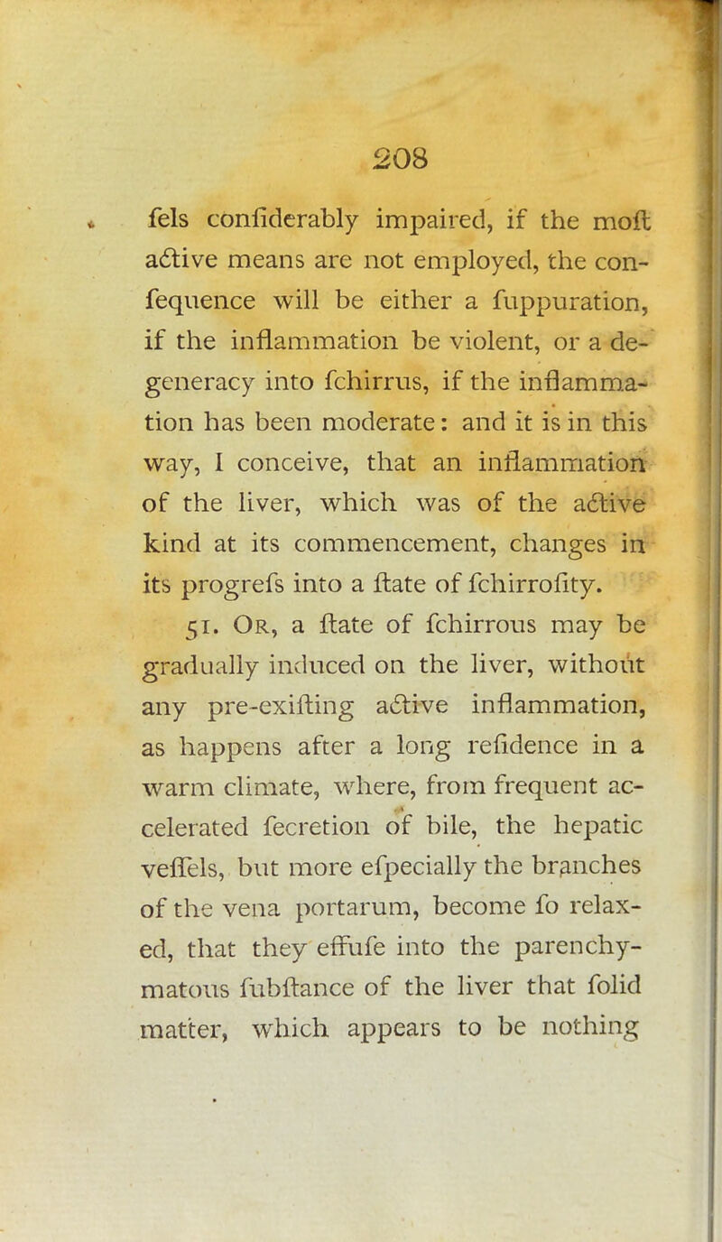 fels conliderably impaired, if the moll active means are not employed, the con- fequence will be either a fuppuration, if the inflammation be violent, or a de- generacy into fchirrus, if the inflamma- tion has been moderate: and it is in this way, I conceive, that an inflammation of the liver, which was of the active kind at its commencement, changes in its progrefs into a ftate of fchirrofity. 51. Or, a flate of fchirrous may be gradually induced on the liver, without any pre-exifting active inflammation, as happens after a long refidence in a warm climate, where, from frequent ac- celerated fecretion of bile, the hepatic vefTels, but more efpecially the branches of the vena portarum, become fo relax- ed, that they efFufe into the parenchy- matous fubftance of the liver that folid matter, which appears to be nothing