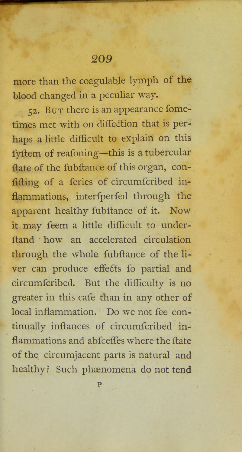 more than the coagulable lymph of the blood changed in a peculiar way. 52. But there is an appearance fome- times met with on diflection that is per- haps a little difficult to explain on this fyftem of reafoning—this is a tubercular Hate of the fubftance of this organ, con- lifting of a feries of circumfcribed in- flammations, interfperfed through the apparent healthy fubftance of it. Now it may feem a little difficult to under- ftand how an accelerated circulation through the whole fubftance of the li- ver can produce effects fo partial and circumfcribed. But the difficulty is no greater in this cafe than in any other of local inflammation. Do we not fee con- tinually inftances of circumfcribed in- flammations and abfcefles where the ftate of the circumjacent parts is natural and healthy ? Such phenomena do not tend p