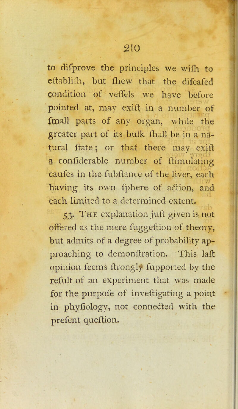 to difprove the principles we wifh to eftablifh, but fhew that the difeafed condition of vefTels we have before pointed at, may exift in a number of fmall parts of any organ, while the greater part of its bulk mall be in a na- tural ftate; or that there may exift a confiderable number of ftimulating caufes in the fubftance of the liver, each having its own fphere of aclion, and each limited to a determined extent. 53. The explanation juft given is not offered as the mere fuggeftion of theory, but admits of a degree of probability ap- proaching to demonftration. This laft opinion feems ftrongly Supported by the refult of an experiment that was made for the purpofe of inveftigating a point in phyliology, not connected with the prefent queftion.