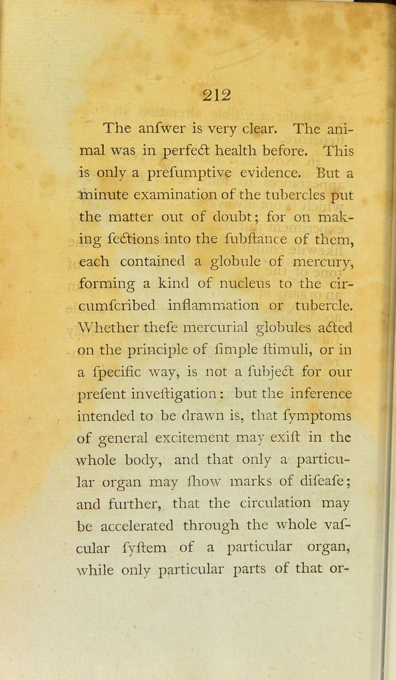 The anfwer is very clear. The ani- mal was in perfect health before. This is only a prefumptive evidence. But a minute examination of the tubercles put the matter out of doubt; for on mak- ing fections into the fubflance of them, each contained a globule of mercury, forming a kind of nucleus to the cir- cumfcribed inflammation or tubercle. Whether thefe mercurial globules acted on the principle of limple ftimuli, or in a fpecific way, is not a fubject for our prefent inveftigation: but the inference intended to be drawn is, that fymptoms of general excitement may exift in the whole body, and that only a particu- lar organ may mow marks of difeafe; and further, that the circulation may be accelerated through the whole vaf- cular fyftem of a particular organ, while only particular parts of that or-