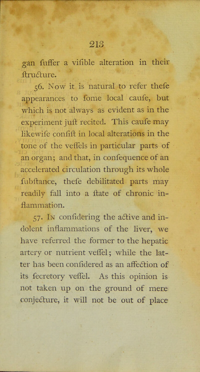 gan fuffer a vifible alteration in their Itructure. 56. Now it is natural to refer thefe appearances to fome local caufe, but which is not always as evident as in the experiment juft recited. This caufe may likewife confifl in local alterations in the tone of the vefTels in particular parts of an organ; and that, in confequence of an accelerated circulation through its whole fubftance, thefe debilitated parts may readily fall into a flate of chronic in- flammation. 57. In confidering the active and in- dolent inflammations of the liver, we have referred the former to the hepatic artery or nutrient vefTel; while the lat- ter has been confidered as an affection of its fecretory vefTel. As this opinion is not taken up on the ground of mere conjecture, it will not be out of place