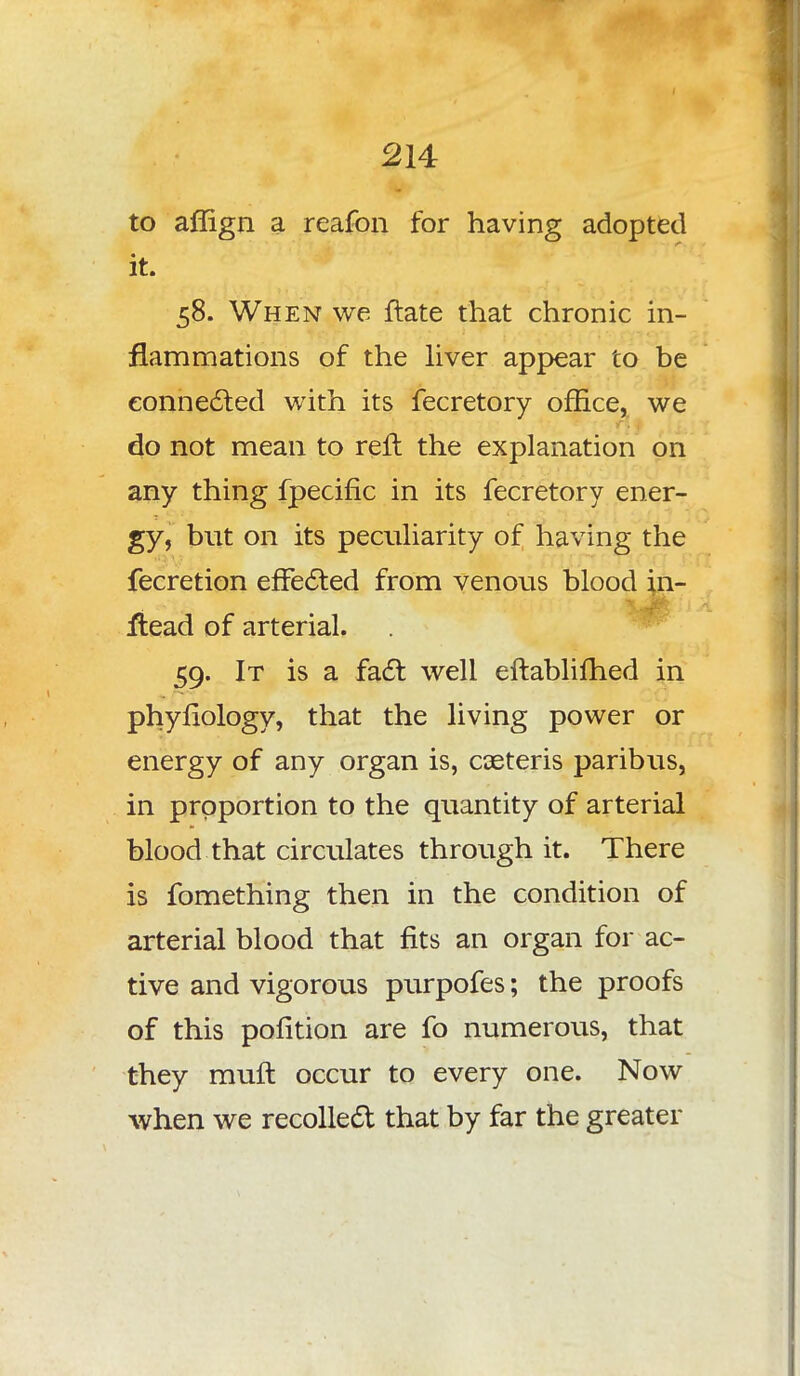 to affign a reafon for having adopted it. 58. When we ftate that chronic in- flammations of the liver appear to be connected with its fecretory office, we do not mean to reft the explanation on any thing fpeciflc in its fecretory ener- gy, but on its peculiarity of having the fecretion effected from venous blood in- itead of arterial. 59. It is a fact well eftablifhed in phyfiology, that the living power or energy of any organ is, caeteris paribus, in proportion to the quantity of arterial blood that circulates through it. There is fomething then in the condition of arterial blood that fits an organ for ac- tive and vigorous purpofes; the proofs of this pofition are fo numerous, that they muft occur to every one. Now when we recollect that by far the greater