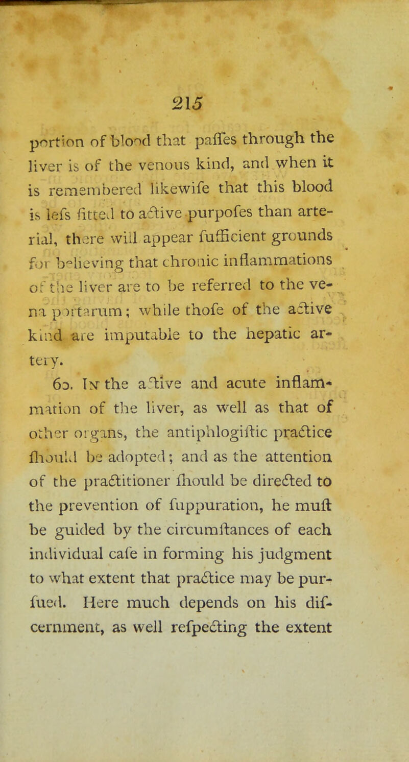 portion of blood that panes through the liver is of the venous kind, and when it is remembered likewife that this blood is iefs fitted to active purpofes than arte- rial, there will appear Sufficient grounds f i believing that chronic inflammations oi the liver are to be referred to the ve- na }) ):t 'rum; while thofe of the a£five krad are imputable to the hepatic ar- tery. 60. 1>t the aflive and acute inflam- mation of the liver, as well as that of orh^r organs, the antiphlogiitic practice mould be adopted; and as the attention of the practitioner mould be directed to the prevention of fuppuration, he mufl be guided by the circumfiances of each individual cafe in forming his judgment to what extent that practice may be pur- fued. Here much depends on his dis- cernment, as well refpecting the extent