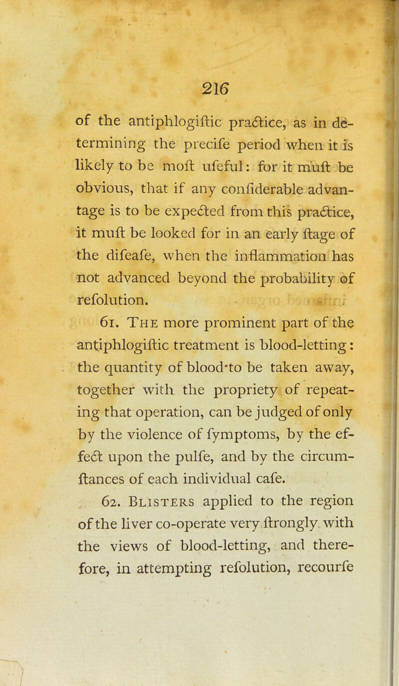 of the antiphlogiftic practice, as in de- termining the precife period when it is likely to be moft ufeful: for it miift be obvious, that if any confiderable advan- tage is to be expected from this practice, it muft be looked for in an early ftage of the difeafe, when the inflammation has not advanced beyond the probability of refolution. 61. The more prominent part of the antiphlogiftic treatment is blood-letting: the quantity of blood#to be taken away, together with the propriety of repeat- ing that operation, can be judged of only by the violence of fymptoms, by the ef- fect upon the pulfe, and by the circum- ftances of each individual cafe. 62. Blisters applied to the region of the liver co-operate very ftrongly with the views of blood-letting, and there- fore, in attempting refolution, recourfe