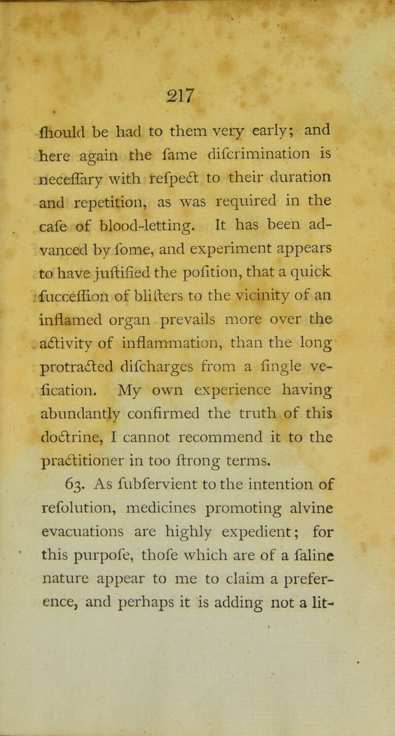 mould be had to them very early; and here again the fame difcrimination is neceffary with refpect to their duration and repetition, as was required in the cafe of blood-letting. It has been ad- vanced by fome, and experiment appears to have juftified the pofition, that a quick •fucceflion of blilters to the vicinity of an inflamed organ prevails more over the . activity of inflammation, than the long protracted difcharges from a flngle ve- sication. My own experience having abundantly confirmed the truth of this doctrine, I cannot recommend it to the practitioner in too ftrong terms. 63. As fubfervient to the intention of refolution, medicines promoting alvine evacuations are highly expedient; for this purpofe, thofe which are of a faline nature appear to me to claim a prefer- ence, and perhaps it is adding not a lit-