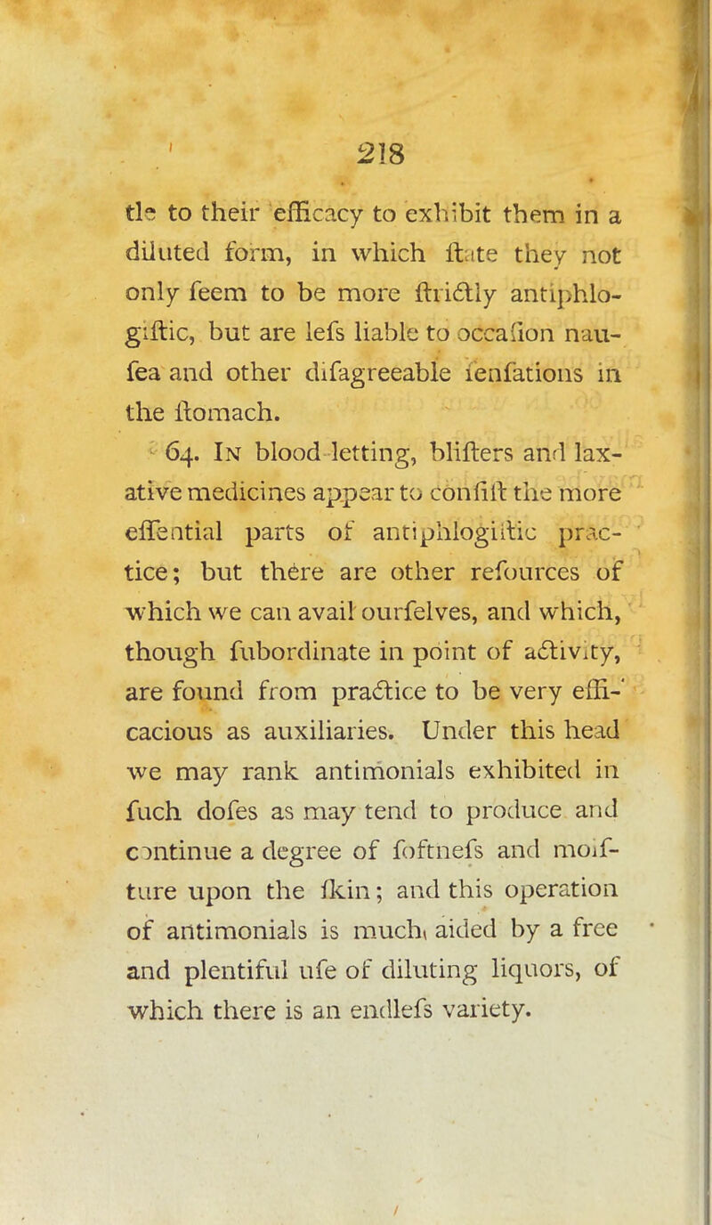 tie to their efficacy to exhibit them in a diluted form, in which ftate they not only feem to be more ftrictiy antiphlo- giftic, but are lefs liable to occasion nau- fea and other difagreeable ienfations in the ilomach. 64. In blood letting, blifters and lax- ative medicines appear to confift the more eflential parts of antiphlogiitic prac- tice; but there are other refources of which we can avail ourfelves, and which, though fubordinate in point of activity, are found from practice to be very effi- cacious as auxiliaries. Under this head we may rank antimonials exhibited in fuch dofes as may tend to produce and continue a degree of foftnefs and moif- ture upon the fltin; and this operation of antimonials is much* aided by a free and plentiful ufe of diluting liquors, of which there is an endlefs variety.