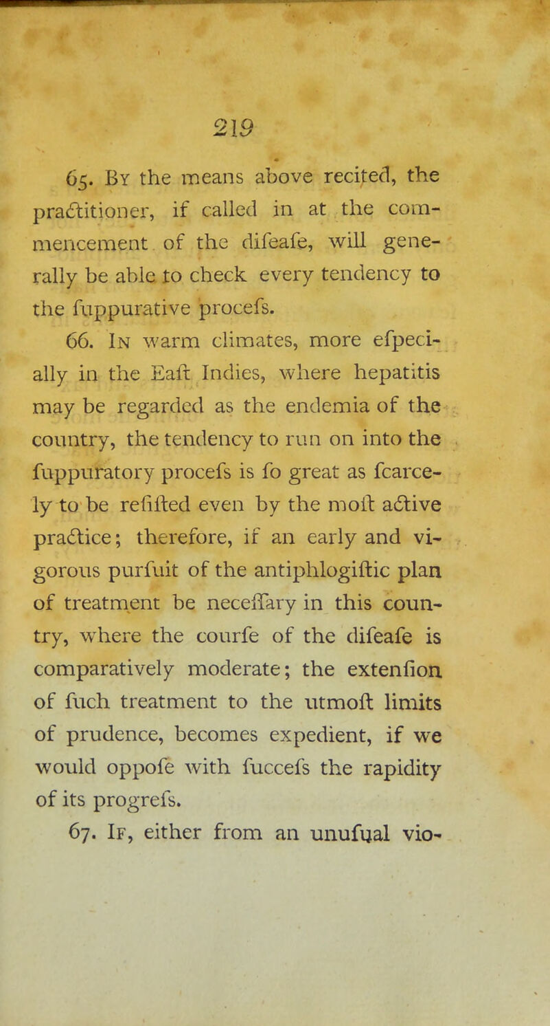 65. By the means above recited, the practitioner, if called in at the com- mencement of the difeafe, will gene- rally be able to check every tendency to the fuppurative procefs. 66. In warm climates, more efpeci- ally in the Ealt Indies, where hepatitis may be regarded as the endemia of the country, the tendency to run on into the fuppuratory procefs is fo great as fcarce- ly to be refilled even by the molt active practice; therefore, if an early and vi- gorous purfuit of the antiphlogiftic plan of treatment be necefTary in this coun- try, where the courfe of the difeafe is comparatively moderate; the extenfion of fuch treatment to the utmoft limits of prudence, becomes expedient, if we would oppofe with fuccefs the rapidity of its progrefs. 67. If, either from an unufual vio-