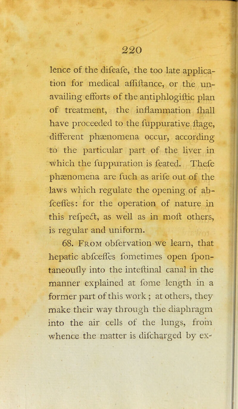 lence of the difeafe, the too late applica- tion for medical afliftance, or the un- availing efforts of the antiphlogiftic plan of treatment, the inflammation fhall have proceeded to the fuppurative ftage, different phsenomena occur, according to the particular part of the liver in which the fuppuration is feated. Thefe phsenomena are fuch as arife out of the laws which regulate the opening of ab- fceffes: for the operation of nature in this refpect, as well as in moft others, is regular and uniform. 68. From obfervation we learn, that hepatic abfcefTes fometimes open fpon- taneoufly into the inteflinal canal in the manner explained at fome length in a former part of this wrork; at others, they make their way through the diaphragm into the air cells of the lungs, from whence the matter is difcharged b5^ ex- i