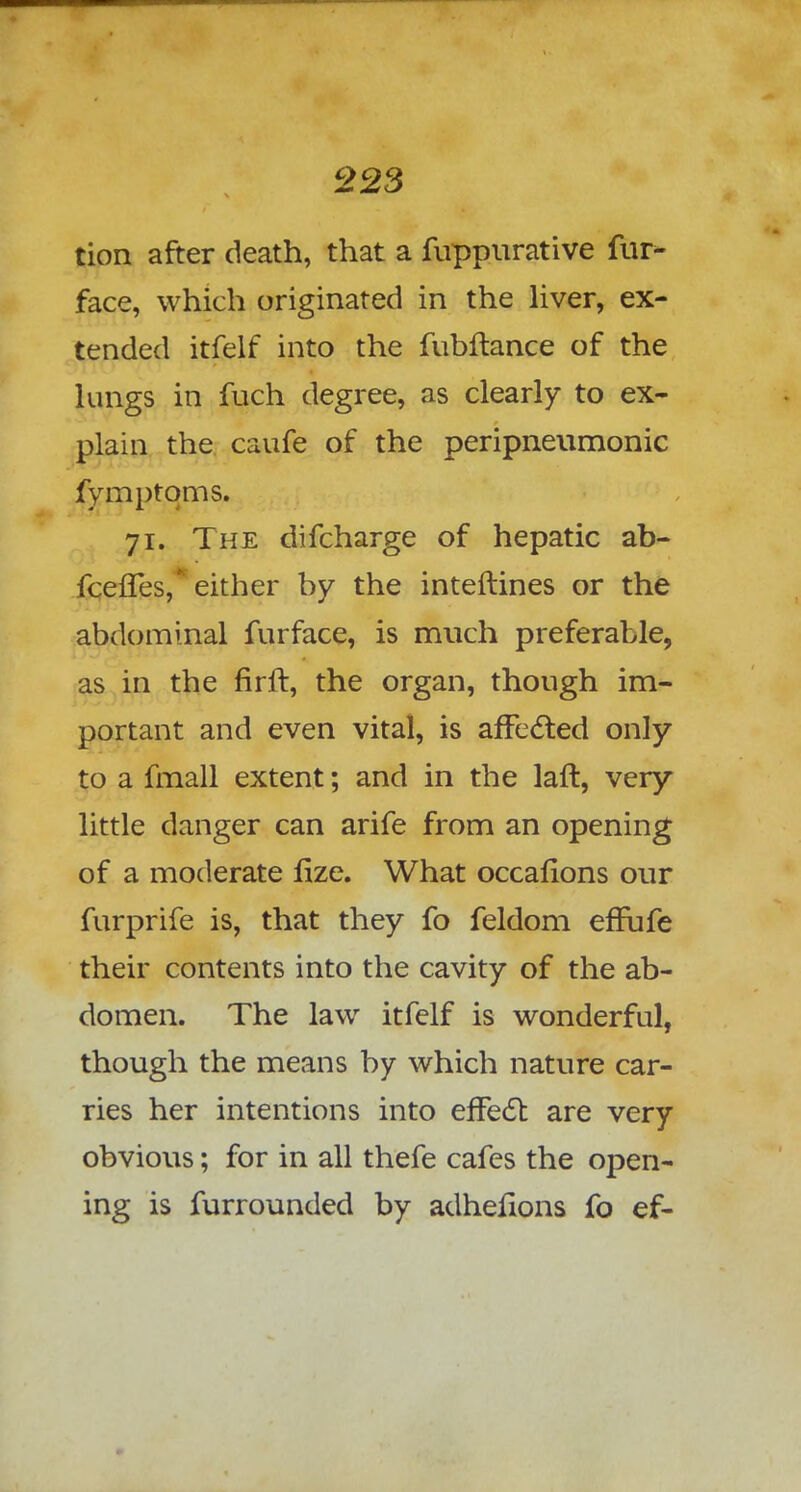 tion after death, that a fuppurative fur- face, which originated in the liver, ex- tended itfelf into the fubftance of the lungs in fuch degree, as clearly to ex- plain the caufe of the peripneumonic fymptqms. 71. The difcharge of hepatic ab- fcefles, either by the inteftines or the abdominal furface, is much preferable, as in the firlt, the organ, though im- portant and even vital, is affected only to a fmall extent; and in the laft, very little danger can arife from an opening of a moderate fize. What occafions our furprife is, that they fo feldom effufe their contents into the cavity of the ab- domen. The law itfelf is wonderful, though the means by which nature car- ries her intentions into effect are very obvious; for in all thefe cafes the open- ing is furrounded by adheiions fo ef-