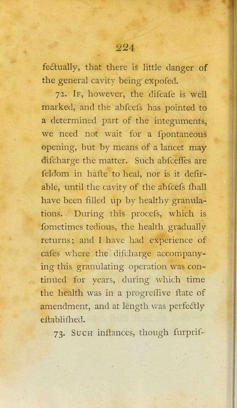 fectually, that there is little danger of the general cavity being expofed. 72. If, however, the difeafe is well marked, and the abfcefs has pointed to a determined part of the integuments, we need not wait for a fpontaneous opening, but by means of a lancet may difcharge the matter. Such abfcefles are feldom in hafte to heal, nor is it delir- able, until the cavity of the abfcefs mall have been filled up by healthy granula- tions. During this procefs, which is fometimes tedious, the health gradually returns; and I have had experience of cafes where the difcharge accompany- ing this granulating operation was con- tinued for years, during which time the health was in a progreflive ftate of amendment, and at length was perfectly eftablifhed. 73. Such inftances, though furprif-