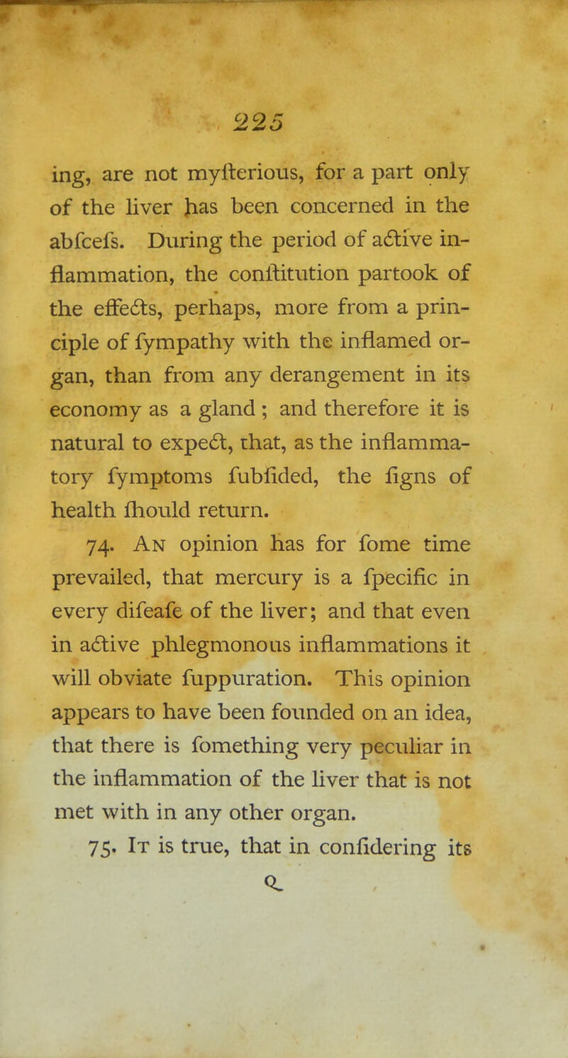 ing, are not myfterious, for a part only of the liver has been concerned in the abfcefs. During the period of active in- flammation, the conftitution partook of the effects, perhaps, more from a prin- ciple of fympathy with the inflamed or- gan, than from any derangement in its economy as a gland ; and therefore it is natural to expect, that, as the inflamma- tory fymptoms fubfided, the ligns of health Ihould return. 74. An opinion has for fome time prevailed, that mercury is a fpecific in every difeafe of the liver; and that even in active phlegmonous inflammations it will obviate fuppuration. This opinion appears to have been founded on an idea, that there is fomething very peculiar in the inflammation of the liver that is not met with in any other organ. 75. It is true, that in confldering its 0.